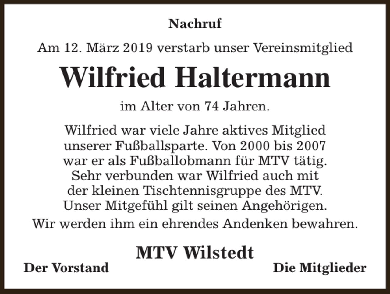 <p>Nachruf<br />Am 12. März 2019 verstarb unser Vereinsmitglied</p><p>Wilfried Haltermann<br />im Alter von 74 Jahren.<br />Wilfried war viele Jahre aktives Mitglied<br />unserer Fußballsparte. Von 2000 bis 2007<br />war er als Fußballobmann für MTV tätig.<br />Sehr verbunden war Wilfried auch mit<br />der kleinen Tischtennisgruppe des MTV.<br />Unser Mitgefühl gilt seinen Angehörigen.<br />Wir werden ihm ein ehrendes Andenken bewahren.<br />Der Vorstand</p><p>MTV Wilstedt</p><p>Die Mitglieder</p>