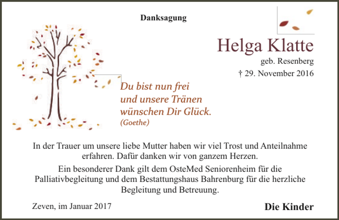<p>Danksagung</p><p>Helga Klatte</p><p>geb. Resenberg<br />† 29. November 2016</p><p>D bist nun frei<br />Du<br />und unsere Tränen<br />wünschen Dir Glück.</p><p>(Goethe)</p><p>In der Trauer um unsere liebe Mutter haben wir viel Trost und Anteilnahme<br />erfahren. Dafür danken wir von ganzem Herzen.<br />Ein besonderer Dank gilt dem OsteMed Seniorenheim für die<br />Palliativbegleitung und dem Bestattungshaus Bahrenburg für die herzliche<br />Begleitung und Betreuung.<br />Zeven, im Januar 2017</p><p>Die Kinder</p>