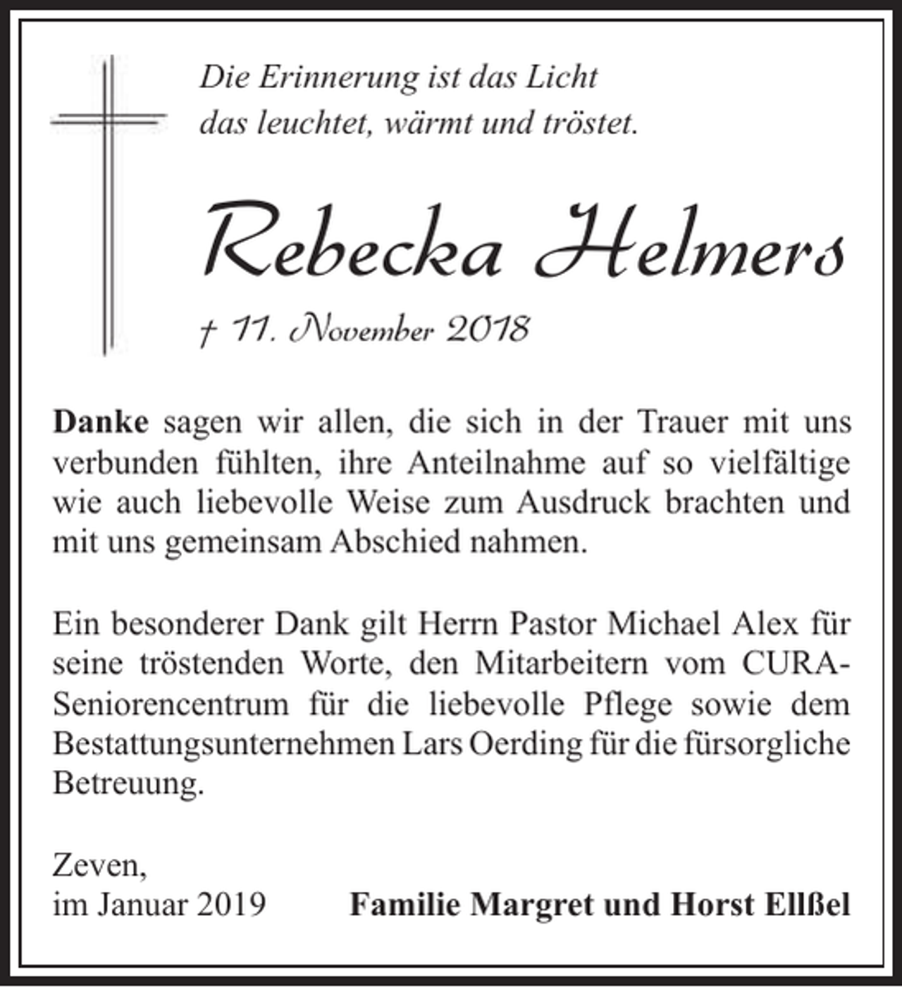 <p>Die Erinnerung ist das Licht<br />das leuchtet, wärmt und tröstet.</p><p>Rebecka Helmers<br />† 11. November 2018</p><p>Danke sagen wir allen, die sich in der Trauer mit uns<br />verbunden fühlten, ihre Anteilnahme auf so vielfältige<br />wie auch liebevolle Weise zum Ausdruck brachten und<br />mit uns gemeinsam Abschied nahmen.<br />Ein besonderer Dank gilt Herrn Pastor Michael Alex für<br />seine tröstenden Worte, den Mitarbeitern vom CURASeniorencentrum für die liebevolle Pflege sowie dem<br />Bestattungsunternehmen Lars Oerding für die fürsorgliche<br />Betreuung.<br />Zeven,<br />im Januar 2019</p><p>Familie Margret und Horst Ellßel</p>