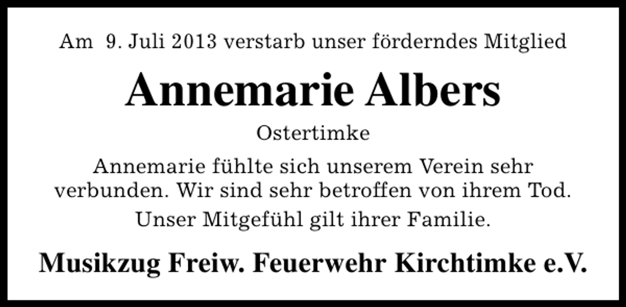 <p>Am 9. Juli 2013 verstarb unser förderndes Mitglied</p><p>Annemarie Albers<br />Ostertimke</p><p>Annemarie fühlte sich unserem Verein sehr<br />verbunden. Wir sind sehr betroffen von ihrem Tod.<br />Unser Mitgefühl gilt ihrer Familie.</p><p>Musikzug Freiw. Feuerwehr Kirchtimke e.V.</p>