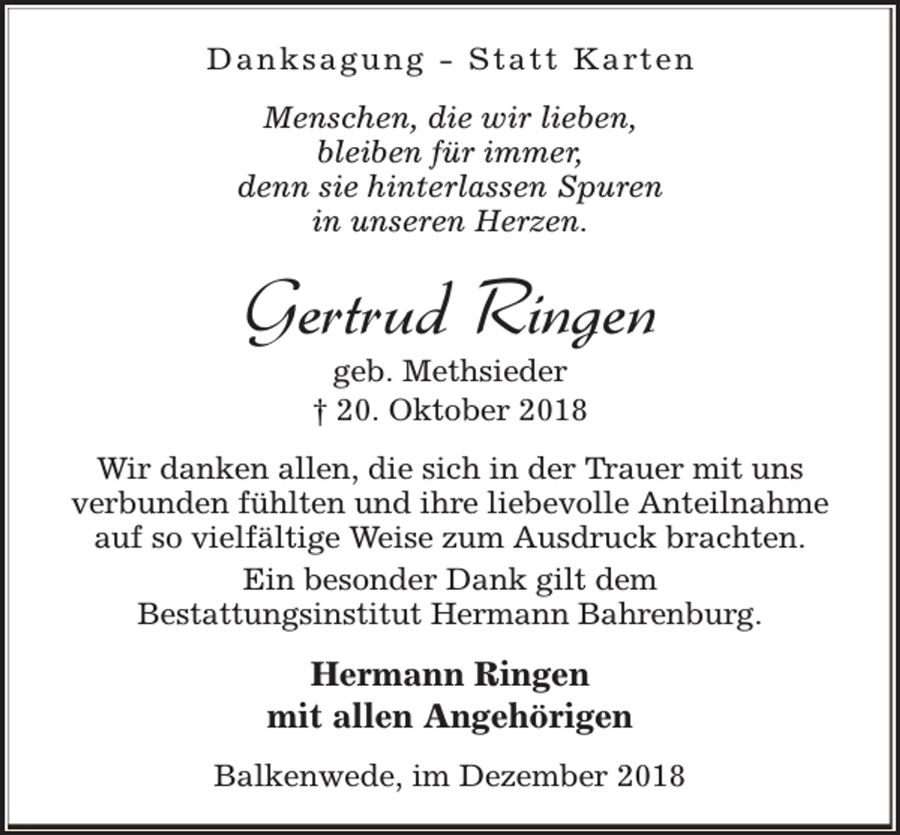 <p>D a n k s a g u n g - S t a t t K a rt e n<br />Menschen, die wir lieben,<br />bleiben für immer,<br />denn sie hinterlassen Spuren<br />in unseren Herzen.</p><p>Gertrud Ringen<br />geb. Methsieder<br />† 20. Oktober 2018</p><p>Wir danken allen, die sich in der Trauer mit uns<br />verbunden fühlten und ihre liebevolle Anteilnahme<br />auf so vielfältige Weise zum Ausdruck brachten.<br />Ein besonder Dank gilt dem<br />Bestattungsinstitut Hermann Bahrenburg.</p><p>Hermann Ringen<br />mit allen Angehörigen<br />Balkenwede, im Dezember 2018</p>