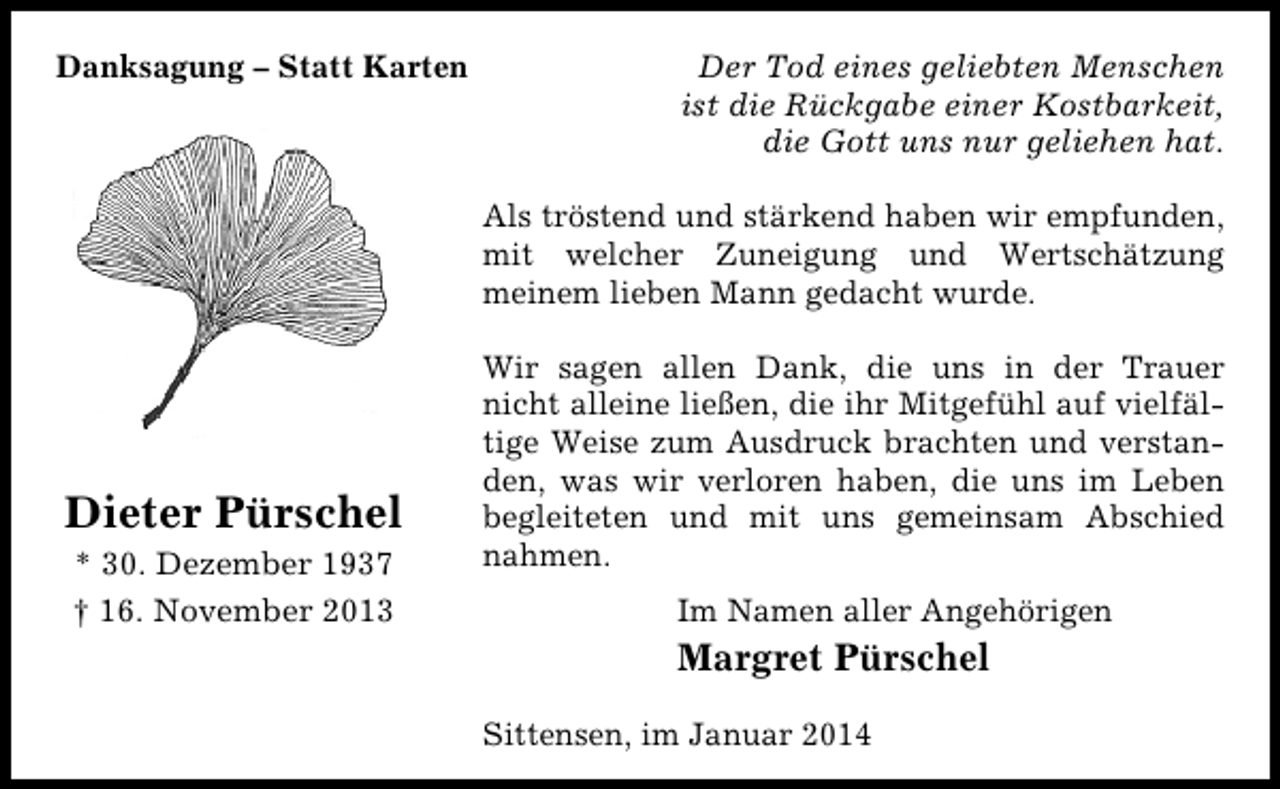 <p>Danksagung – Statt Karten</p><p>Der Tod eines geliebten Menschen<br />ist die Rückgabe einer Kostbarkeit,<br />die Gott uns nur geliehen hat.<br />Als tröstend und stärkend haben wir empfunden,<br />mit welcher Zuneigung und Wertschätzung<br />meinem lieben Mann gedacht wurde.</p><p>Dieter Pürschel<br />* 30. Dezember 1937<br />† 16. November 2013</p><p>Wir sagen allen Dank, die uns in der Trauer<br />nicht alleine ließen, die ihr Mitgefühl auf vielfältige Weise zum Ausdruck brachten und verstanden, was wir verloren haben, die uns im Leben<br />begleiteten und mit uns gemeinsam Abschied<br />nahmen.<br />Im Namen aller Angehörigen</p><p>Margret Pürschel<br />Sittensen, im Januar 2014</p>