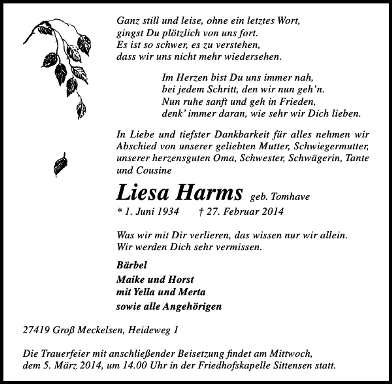 <p>Ganz still und leise, ohne ein letztes Wort,<br />gingst Du plötzlich von uns fort.<br />Es ist so schwer, es zu verstehen,<br />dass wir uns nicht mehr wiedersehen.<br />Im Herzen bist Du uns immer nah,<br />bei jedem Schritt, den wir nun geh’n.<br />Nun ruhe sanft und geh in Frieden,<br />denk’ immer daran, wie sehr wir Dich lieben.<br />In Liebe und tiefster Dankbarkeit für alles nehmen wir<br />Abschied von unserer geliebten Mutter, Schwiegermutter,<br />unserer herzensguten Oma, Schwester, Schwägerin, Tante<br />und Cousine</p><p>Liesa Harms geb. Tomhave<br />* 1. Juni 1934</p><p>† 27. Februar 2014</p><p>Was wir mit Dir verlieren, das wissen nur wir allein.<br />Wir werden Dich sehr vermissen.<br />Bärbel<br />Maike und Horst<br />mit Yella und Merta<br />sowie alle Angehörigen<br />27419 Groß Meckelsen, Heideweg 1<br />Die Trauerfeier mit anschließender Beisetzung findet am Mittwoch,<br />dem 5. März 2014, um 14.00 Uhr in der Friedhofskapelle Sittensen statt.</p>