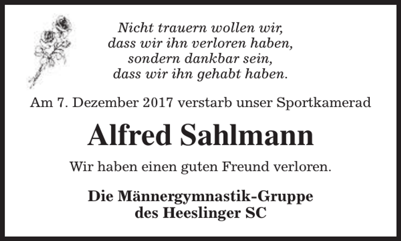 <p>Nicht trauern wollen wir,<br />dass wir ihn verloren haben,<br />sondern dankbar sein,<br />dass wir ihn gehabt haben.<br />Am 7. Dezember 2017 verstarb unser Sportkamerad</p><p>Alfred Sahlmann<br />Wir haben einen guten Freund verloren.</p><p>Die Männergymnastik-Gruppe<br />des Heeslinger SC</p>