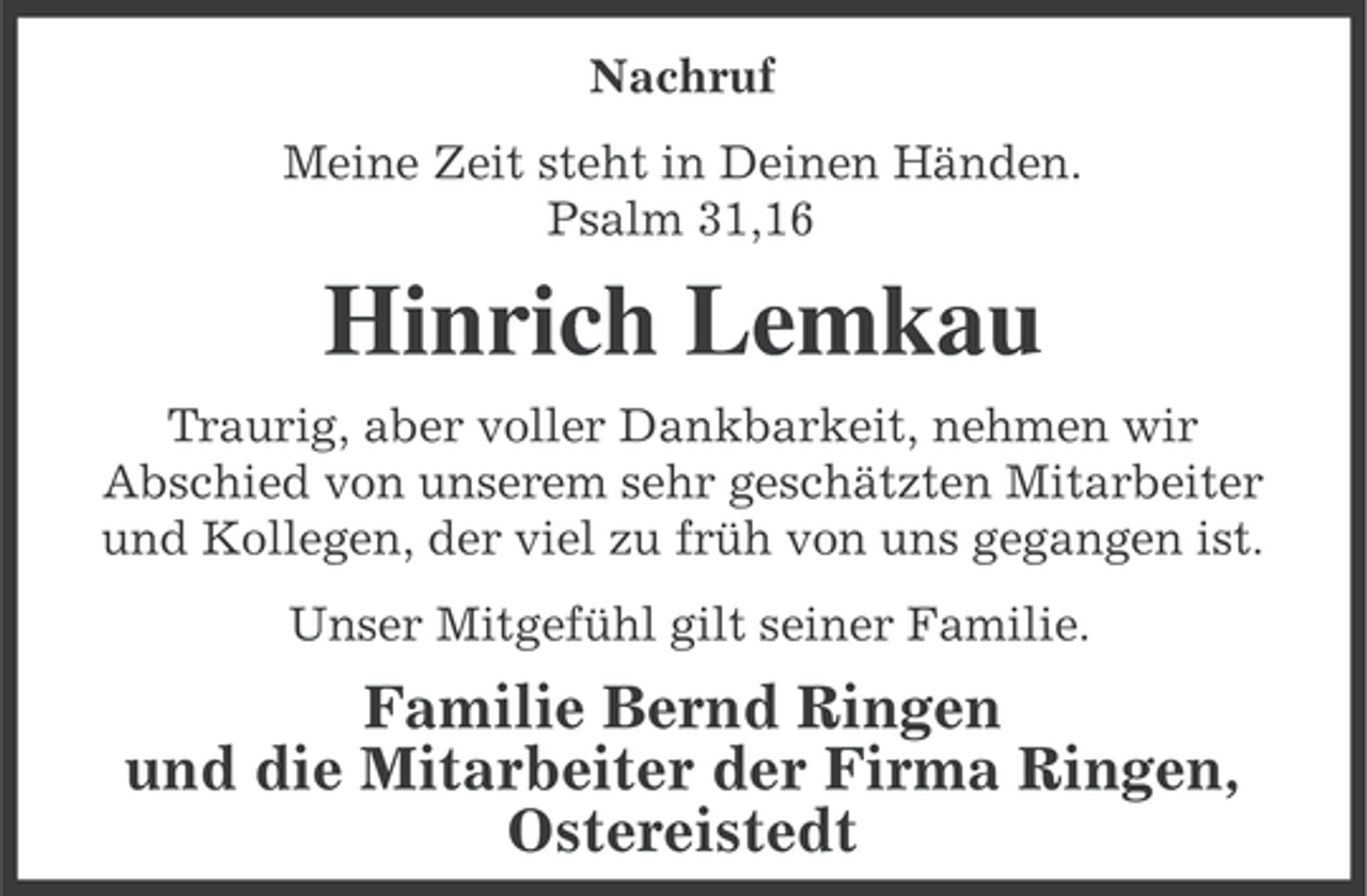 <p>Nachruf<br />Meine Zeit steht in Deinen Händen.<br />Psalm 31,16</p><p>Hinrich Lemkau<br />Traurig, aber voller Dankbarkeit, nehmen wir<br />Abschied von unserem sehr geschätzten Mitarbeiter<br />und Kollegen, der viel zu früh von uns gegangen ist.<br />Unser Mitgefühl gilt seiner Familie.</p><p>Familie Bernd Ringen<br />und die Mitarbeiter der Firma Ringen,<br />Ostereistedt</p>