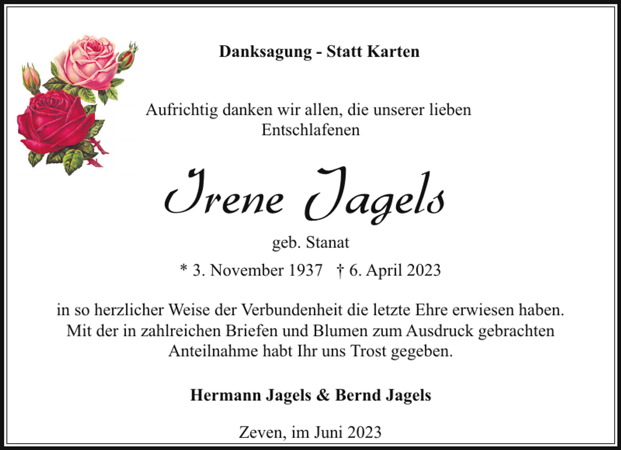 <p>Danksagung - Statt Karten<br />Aufrichtig danken wir allen, die unserer lieben<br />Entschlafenen</p><p>Irene Jagels<br />geb. Stanat</p><p>* 3. November 1937 † 6. April 2023<br />in so herzlicher Weise der Verbundenheit die letzte Ehre erwiesen haben.<br />Mit der in zahlreichen Briefen und Blumen zum Ausdruck gebrachten<br />Anteilnahme habt Ihr uns Trost gegeben.<br />Hermann Jagels &amp; Bernd Jagels<br />Zeven, im Juni 2023</p>