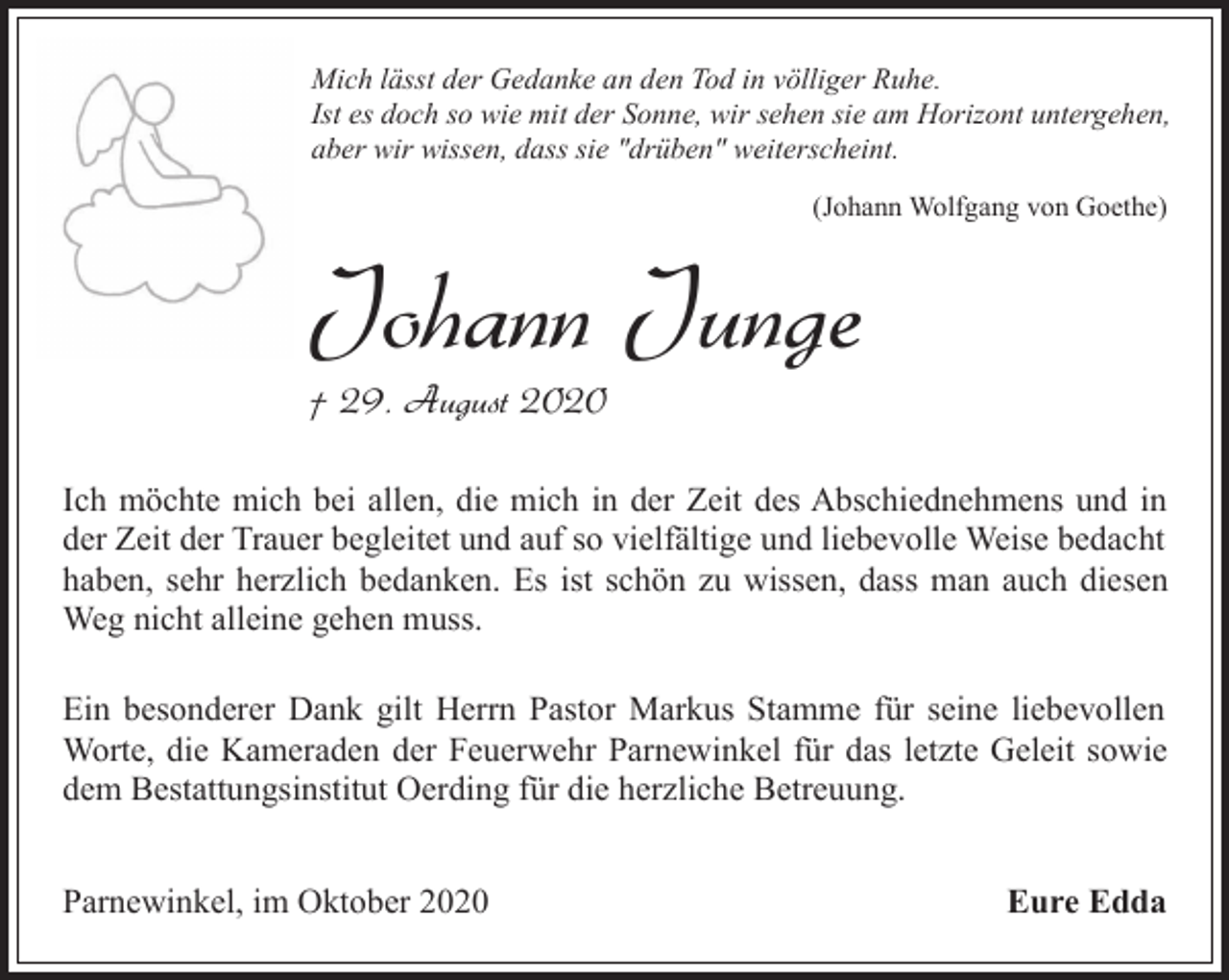 <p>Mich lässt der Gedanke an den Tod in völliger Ruhe.<br />Ist es doch so wie mit der Sonne, wir sehen sie am Horizont untergehen,<br />aber wir wissen, dass sie "drüben" weiterscheint.<br />(Johann Wolfgang von Goethe)</p><p>Johann Junge<br />† 29. August 2020</p><p>Ich möchte mich bei allen, die mich in der Zeit des Abschiednehmens und in<br />der Zeit der Trauer begleitet und auf so vielfältige und liebevolle Weise bedacht<br />haben, sehr herzlich bedanken. Es ist schön zu wissen, dass man auch diesen<br />Weg nicht alleine gehen muss.<br />Ein besonderer Dank gilt Herrn Pastor Markus Stamme für seine liebevollen<br />Worte, die Kameraden der Feuerwehr Parnewinkel für das letzte Geleit sowie<br />dem Bestattungsinstitut Oerding für die herzliche Betreuung.<br />Parnewinkel, im Oktober 2020</p><p>Eure Edda</p>