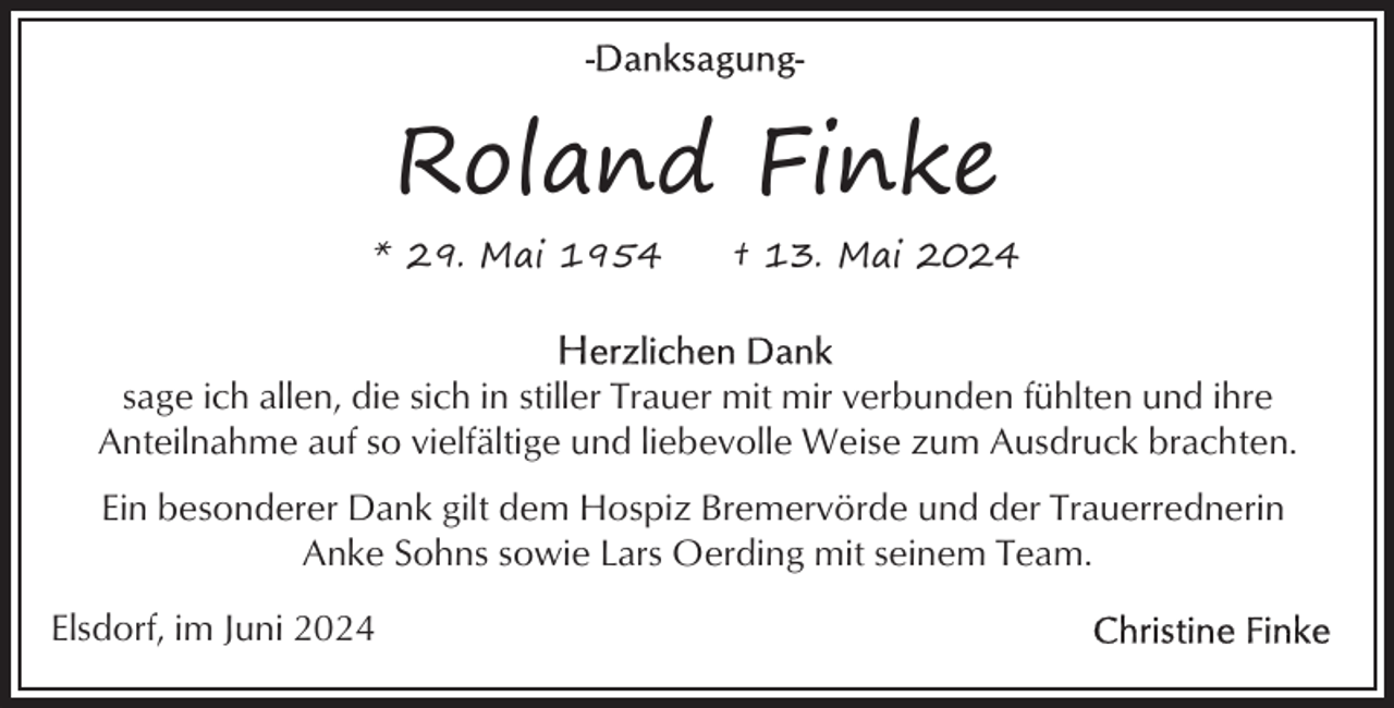 <p>Roland Finke<br />* 29. Mai 1954</p><p>† 13. Mai 2024</p><p>sage ich allen, die sich in stiller Trauer mit mir verbunden fühlten und ihre<br />Anteilnahme auf so vielfältige und liebevolle Weise zum Ausdruck brachten.<br />Ein besonderer Dank gilt dem Hospiz Bremervörde und der Trauerrednerin<br />Anke Sohns sowie Lars Oerding mit seinem Team.<br />Elsdorf, im Juni 2024</p>