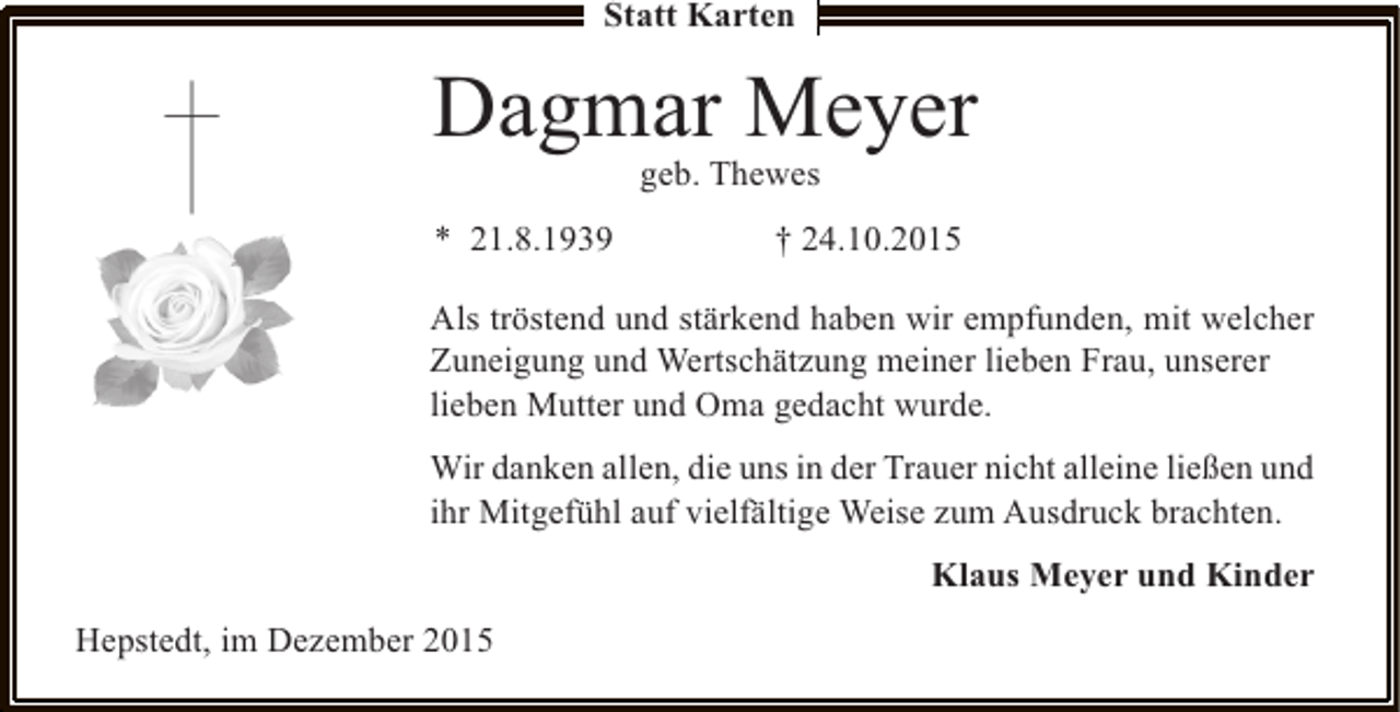 <p>Statt Karten</p><p>Dagmar Meyer<br />geb. Thewes</p><p>* 21.8.1939</p><p> 24.10.2015</p><p>Als tröstend und stärkend haben wir empfunden, mit welcher<br />Zuneigung und Wertschätzung meiner lieben Frau, unserer<br />lieben Mutter und Oma gedacht wurde.<br />Wir danken allen, die uns in der Trauer nicht alleine ließen und<br />ihr Mitgefühl auf vielfältige Weise zum Ausdruck brachten.<br />Klaus Meyer und Kinder<br />Hepstedt, im Dezember 2015</p>