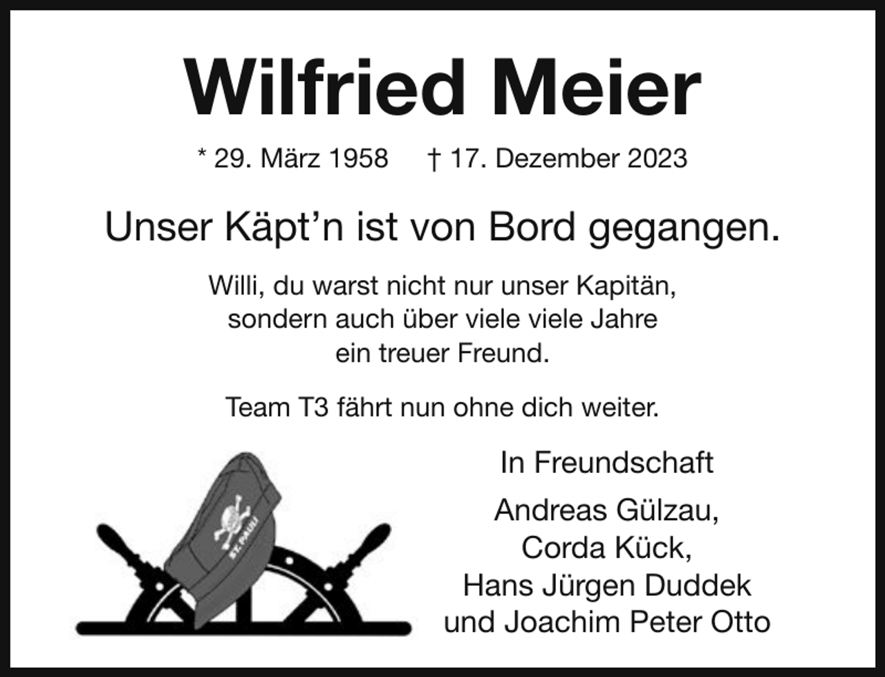 <p>Wilfried Meier<br />* 29. März 1958</p><p>† 17. Dezember 2023</p><p>Unser Käpt’n ist von Bord gegangen.<br />Willi, du warst nicht nur unser Kapitän,<br />sondern auch über viele viele Jahre<br />ein treuer Freund.<br />Team T3 fährt nun ohne dich weiter.</p><p>In Freundschaft<br />Andreas Gülzau,<br />Corda Kück,<br />Hans Jürgen Duddek<br />und Joachim Peter Otto</p>