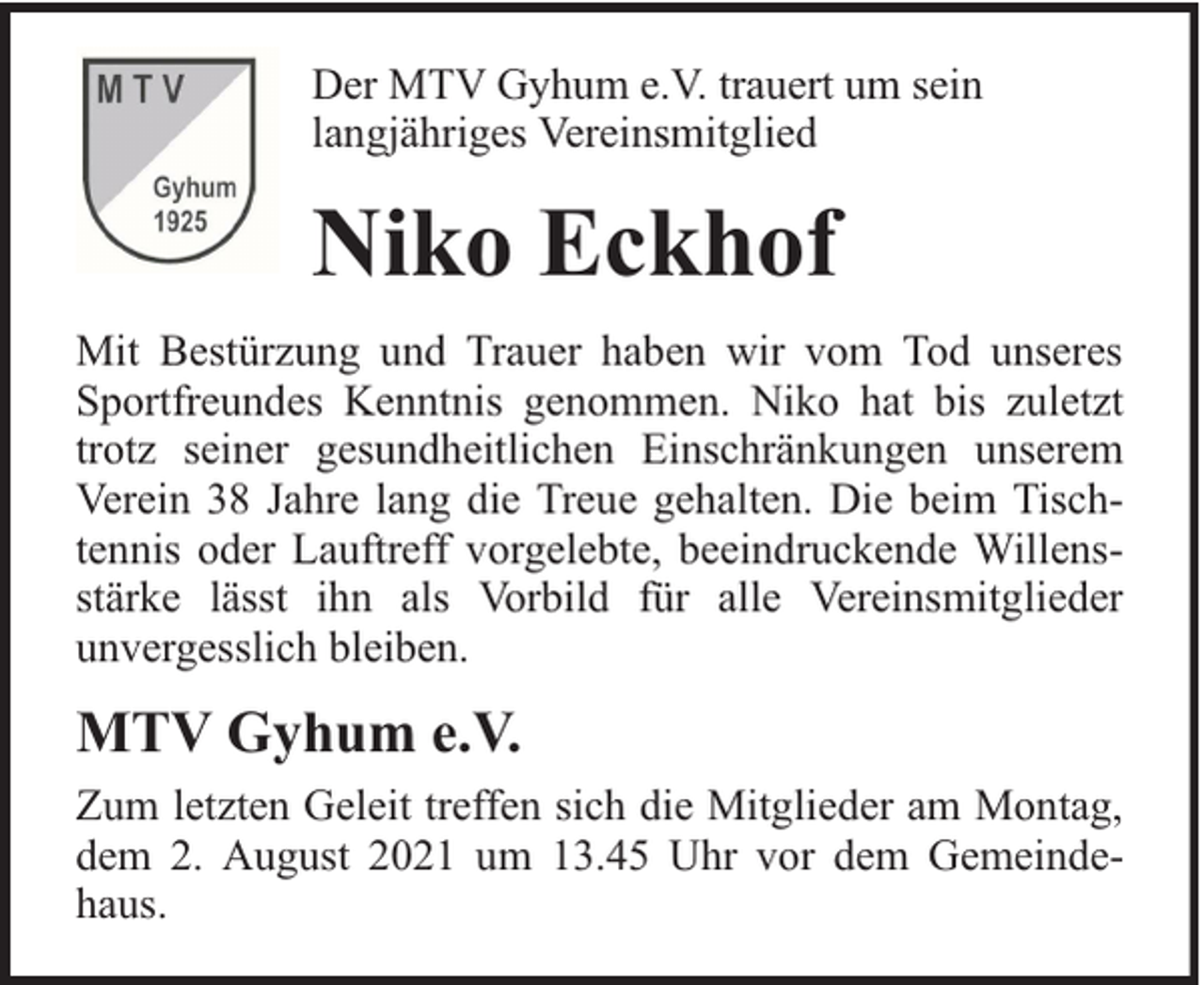 <p>Der MTV Gyhum e.V. trauert um sein<br />langjähriges Vereinsmitglied</p><p>Niko Eckhof<br />Mit Bestürzung und Trauer haben wir vom Tod unseres<br />Sportfreundes Kenntnis genommen. Niko hat bis zuletzt<br />trotz seiner gesundheitlichen Einschränkungen unserem<br />Verein 38 Jahre lang die Treue gehalten. Die beim Tischtennis oder Lauftreff vorgelebte, beeindruckende Willensstärke lässt ihn als Vorbild für alle Vereinsmitglieder<br />unvergesslich bleiben.</p><p>MTV Gyhum e.V.<br />Zum letzten Geleit treffen sich die Mitglieder am Montag,<br />dem 2. August 2021 um 13.45 Uhr vor dem Gemeindehaus.</p>