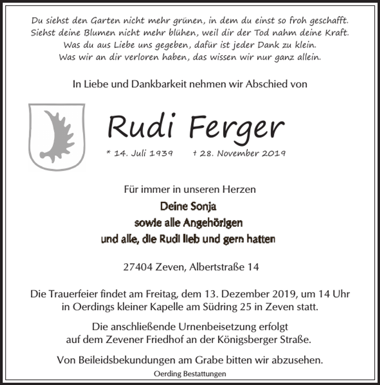<p>Du siehst den Garten nicht mehr grünen, in dem du einst so froh geschafft.<br />Siehst deine Blumen nicht mehr blühen, weil dir der Tod nahm deine Kraft.<br />Was du aus Liebe uns gegeben, dafür ist jeder Dank zu klein.<br />Was wir an dir verloren haben, das wissen wir nur ganz allein.</p><p>In Liebe und Dankbarkeit nehmen wir Abschied von</p><p>Rudi Ferger<br />* 14. Juli 1939</p><p>† 28. November 2019</p><p>Für immer in unseren Herzen</p><p>27404 Zeven, Albertstraße 14<br />Die Trauerfeier findet am Freitag, dem 13. Dezember 2019, um 14 Uhr<br />in Oerdings kleiner Kapelle am Südring 25 in Zeven statt.<br />Die anschließende Urnenbeisetzung erfolgt<br />auf dem Zevener Friedhof an der Königsberger Straße.<br />Von Beileidsbekundungen am Grabe bitten wir abzusehen.<br />Oerding Bestattungen</p>