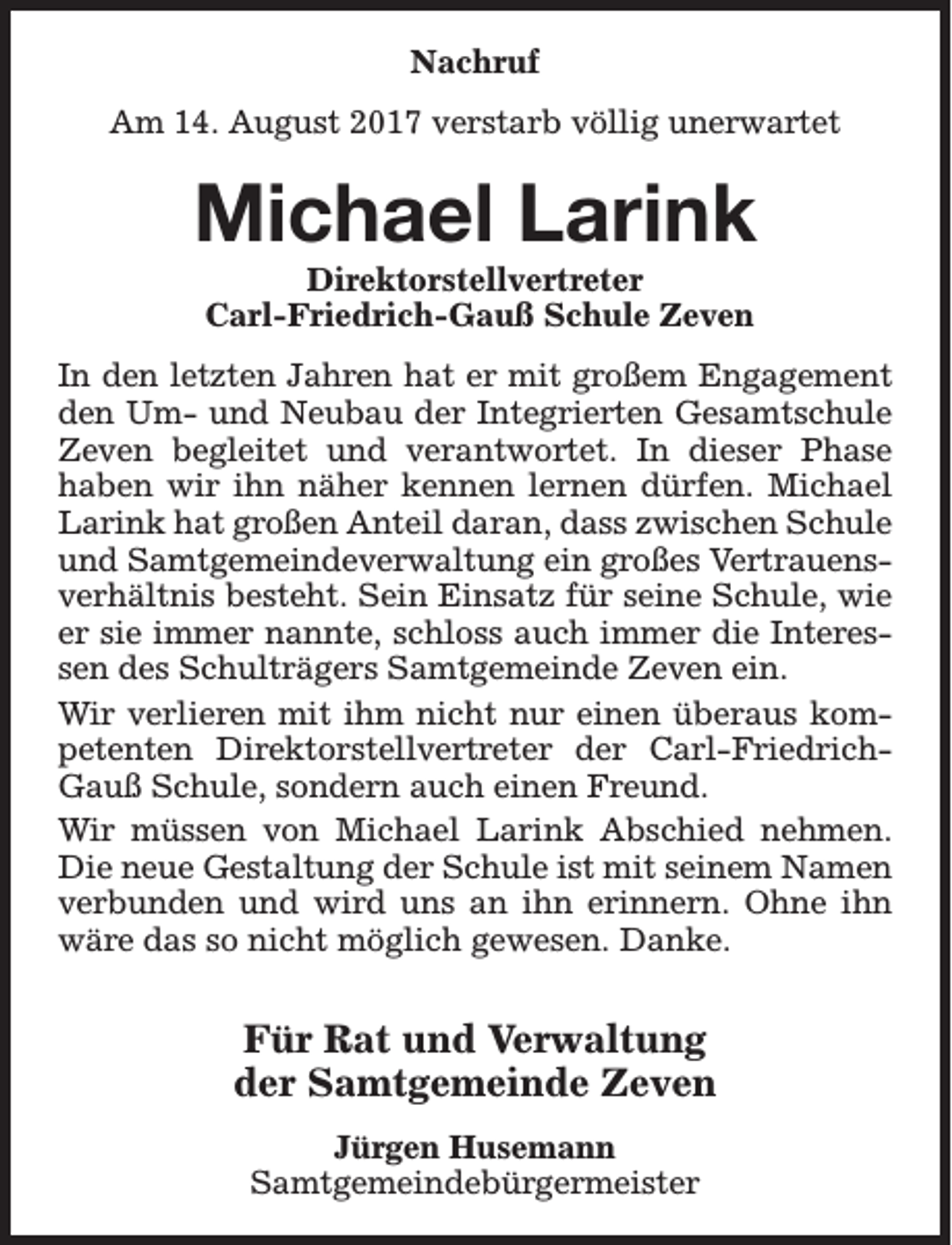<p>Nachruf<br />Am 14. August 2017 verstarb völlig unerwartet</p><p>Michael Larink<br />Direktorstellvertreter<br />Carl-Friedrich-Gauß Schule Zeven</p><p>In den letzten Jahren hat er mit großem Engagement<br />den Um- und Neubau der Integrierten Gesamtschule<br />Zeven begleitet und verantwortet. In dieser Phase<br />haben wir ihn näher kennen lernen dürfen. Michael<br />Larink hat großen Anteil daran, dass zwischen Schule<br />und Samtgemeindeverwaltung ein großes Vertrauensverhältnis besteht. Sein Einsatz für seine Schule, wie<br />er sie immer nannte, schloss auch immer die Interessen des Schulträgers Samtgemeinde Zeven ein.<br />Wir verlieren mit ihm nicht nur einen überaus kompetenten Direktorstellvertreter der Carl-FriedrichGauß Schule, sondern auch einen Freund.<br />Wir müssen von Michael Larink Abschied nehmen.<br />Die neue Gestaltung der Schule ist mit seinem Namen<br />verbunden und wird uns an ihn erinnern. Ohne ihn<br />wäre das so nicht möglich gewesen. Danke.</p><p>Für Rat und Verwaltung<br />der Samtgemeinde Zeven<br />Jürgen Husemann<br />Samtgemeindebürgermeister</p>