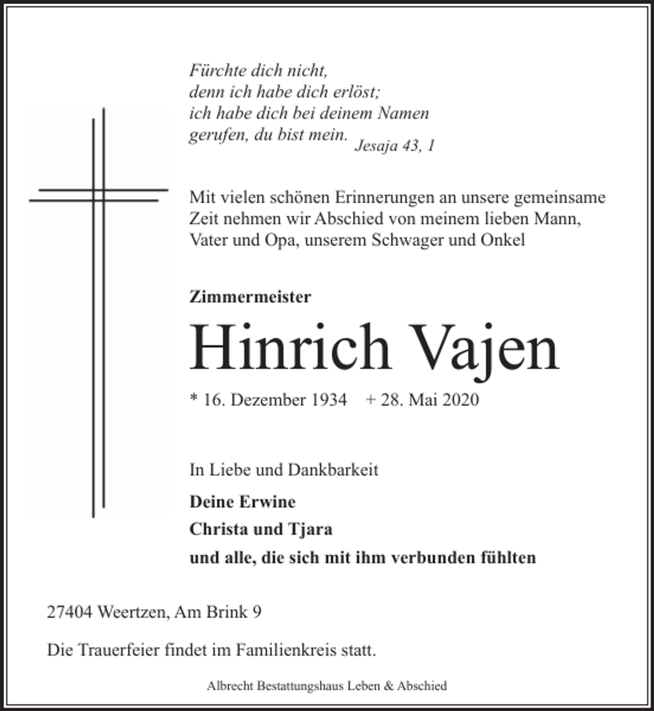 <p>Fürchte dich nicht,<br />denn ich habe dich erlöst;<br />ich habe dich bei deinem Namen<br />gerufen, du bist mein.</p><p>Jesaja 43, 1</p><p>Mit vielen schönen Erinnerungen an unsere gemeinsame<br />Zeit nehmen wir Abschied von meinem lieben Mann,<br />Vater und Opa, unserem Schwager und Onkel<br />Zimmermeister</p><p>Hinrich Vajen</p><p>* 16. Dezember 1934</p><p>+ 28. Mai 2020</p><p>In Liebe und Dankbarkeit<br />Deine Erwine<br />Christa und Tjara<br />und alle, die sich mit ihm verbunden fühlten<br />27404 Weertzen, Am Brink 9<br />Die Trauerfeier findet im Familienkreis statt.<br />Albrecht Bestattungshaus Leben &amp; Abschied</p>