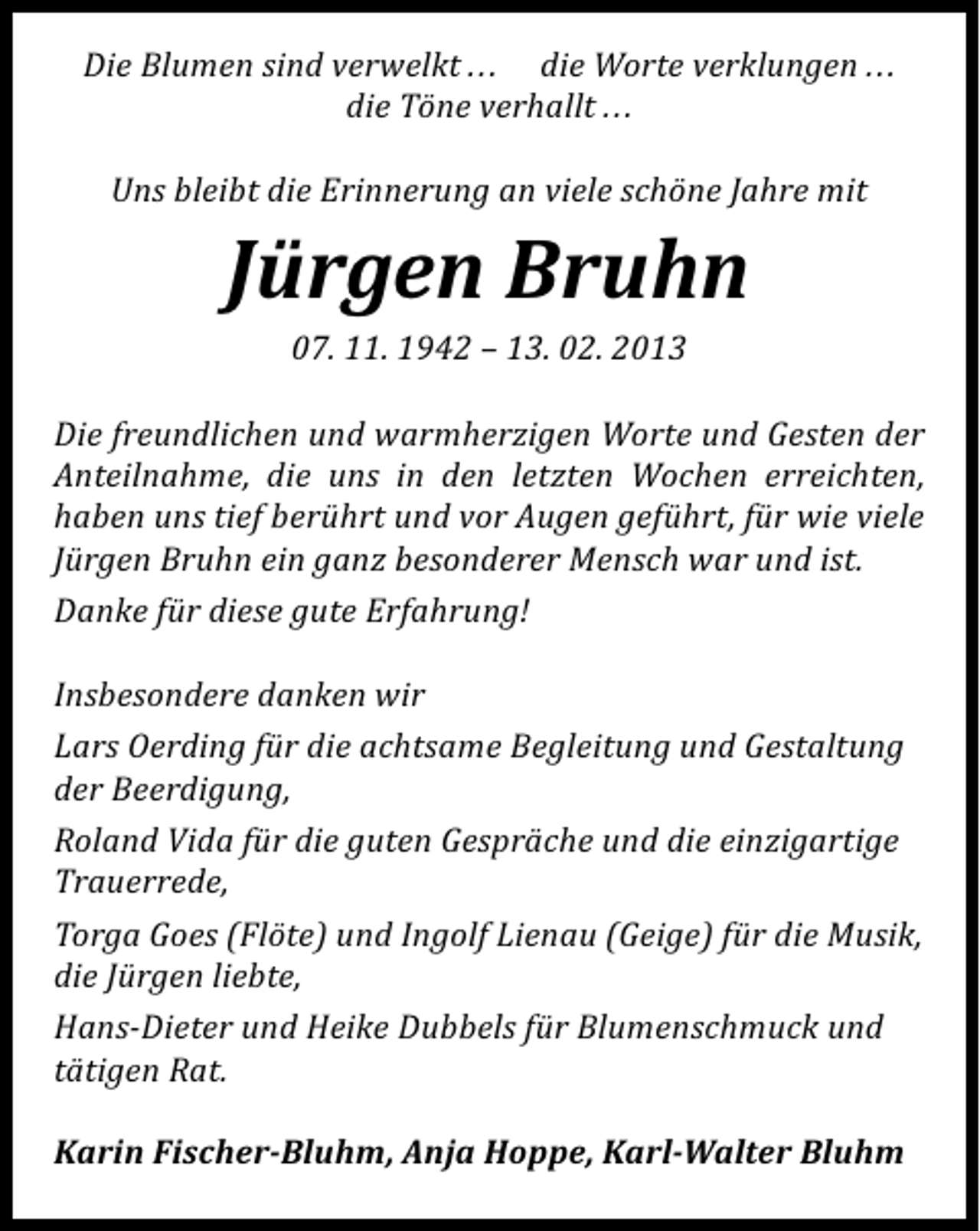 <p>Die Blumen sind verwelkt . . . die Worte verklungen . . .<br />die Töne verhallt ...<br />Uns bleibt die Erinnerung an viele schöne Jahre mit</p><p>Jürgen Bruhn<br />07. 11. 1942 – 13. 02. 2013</p><p>Die freundlichen und warmherzigen Worte und Gesten der<br />Anteilnahme, die uns in den letzten Wochen erreichten,<br />haben uns tief berührt und vor Augen geführt, für wie viele<br />Jürgen Bruhn ein ganz besonderer Mensch war und ist.<br />Danke für diese gute Erfahrung!<br />Insbesondere danken wir<br />Lars Oerding für die achtsame Begleitung und Gestaltung<br />der Beerdigung,<br />Roland Vida für die guten Gespräche und die einzigartige<br />Trauerrede,<br />Torga Goes (Flöte) und Ingolf Lienau (Geige) für die Musik,<br />die Jürgen liebte,<br />Hans-Dieter und Heike Dubbels für Blumenschmuck und<br />tätigen Rat.<br />Karin Fischer-Bluhm, Anja Hoppe, Karl-Walter Bluhm</p>