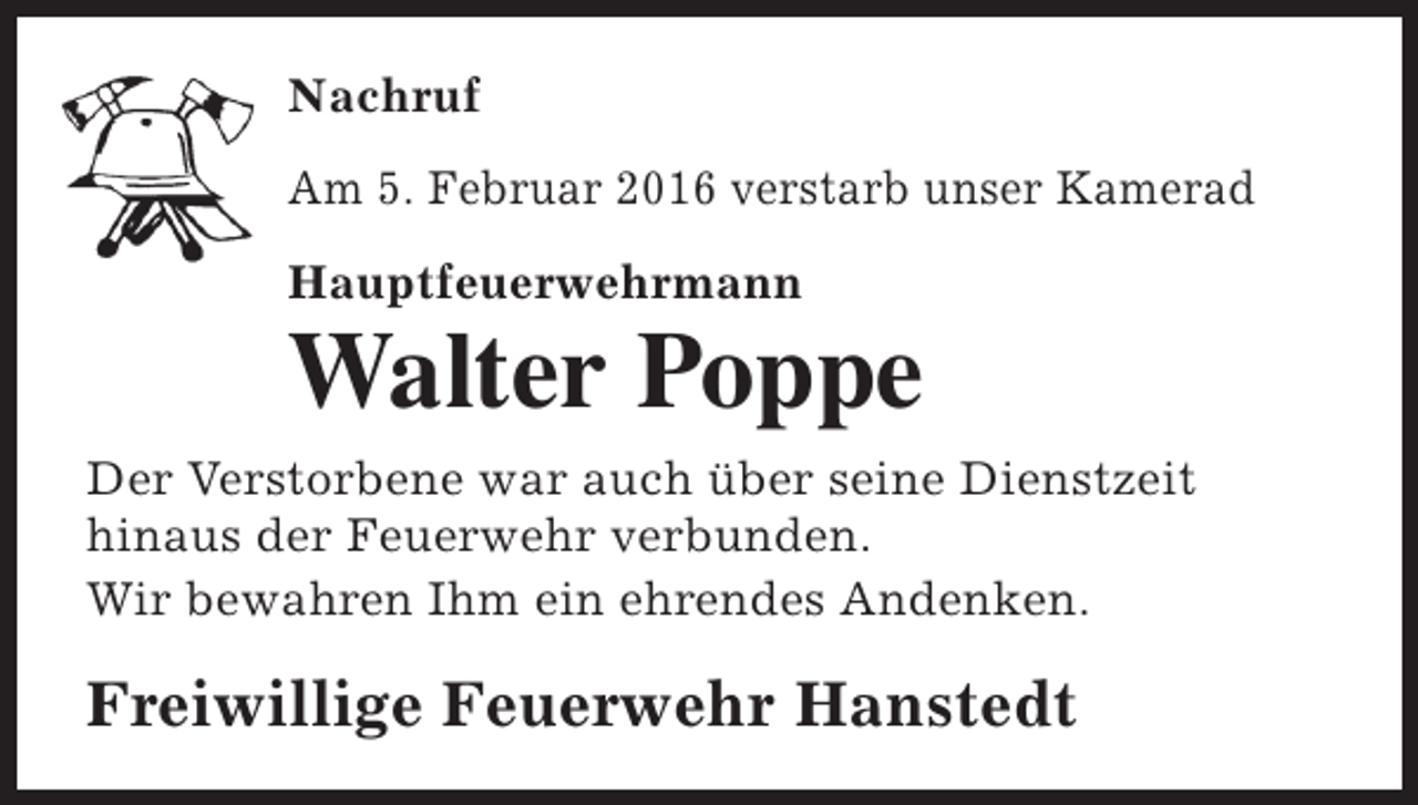 <p>Nachruf<br />Am 5. Februar 2016 verstarb unser Kamerad<br />Hauptfeuerwehrmann</p><p>Walter Poppe</p><p>Der Verstorbene war auch über seine Dienstzeit<br />hinaus der Feuerwehr verbunden.<br />Wir bewahren Ihm ein ehrendes Andenken.</p><p>Freiwillige Feuerwehr Hanstedt</p>