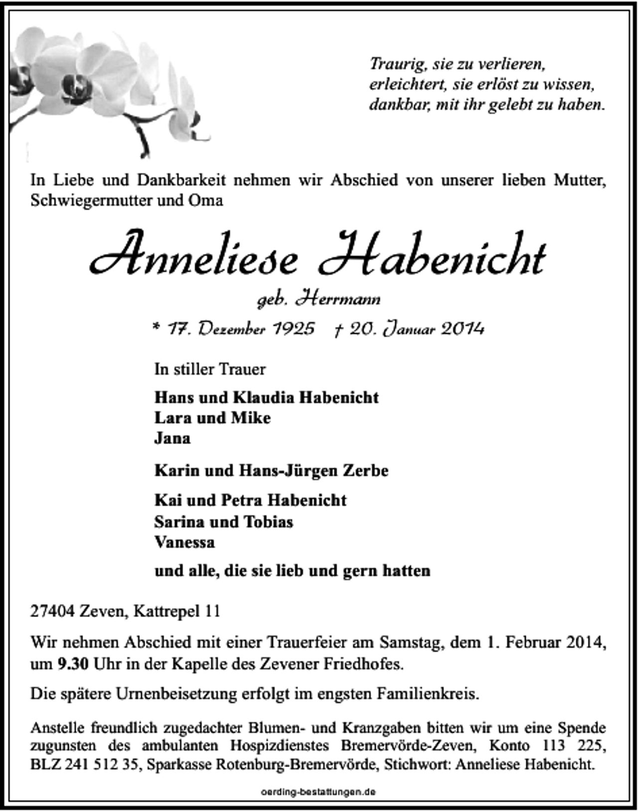 <p>Traurig, sie zu verlieren,<br />erleichtert, sie erlöst zu wissen,<br />dankbar, mit ihr gelebt zu haben.</p><p>In Liebe und Dankbarkeit nehmen wir Abschied von unserer lieben Mutter,<br />Schwiegermutter und Oma</p><p>Anneliese Habenicht<br />geb. Herrmann</p><p>* 17. Dezember 1925 † 20. Januar 2014<br />In stiller Trauer<br />Hans und Klaudia Habenicht<br />Lara und Mike<br />Jana<br />Karin und Hans-Jürgen Zerbe<br />Kai und Petra Habenicht<br />Sarina und Tobias<br />Vanessa<br />und alle, die sie lieb und gern hatten<br />27404 Zeven, Kattrepel 11<br />Wir nehmen Abschied mit einer Trauerfeier am Samstag, dem 1. Februar 2014,<br />um 9.30 Uhr in der Kapelle des Zevener Friedhofes.<br />Die spätere Urnenbeisetzung erfolgt im engsten Familienkreis.<br />Anstelle freundlich zugedachter Blumen- und Kranzgaben bitten wir um eine Spende<br />zugunsten des ambulanten Hospizdienstes Bremervörde-Zeven, Konto 113 225,<br />BLZ 241 512 35, Sparkasse Rotenburg-Bremervörde, Stichwort: Anneliese Habenicht.<br />oerding-bestattungen.de</p>