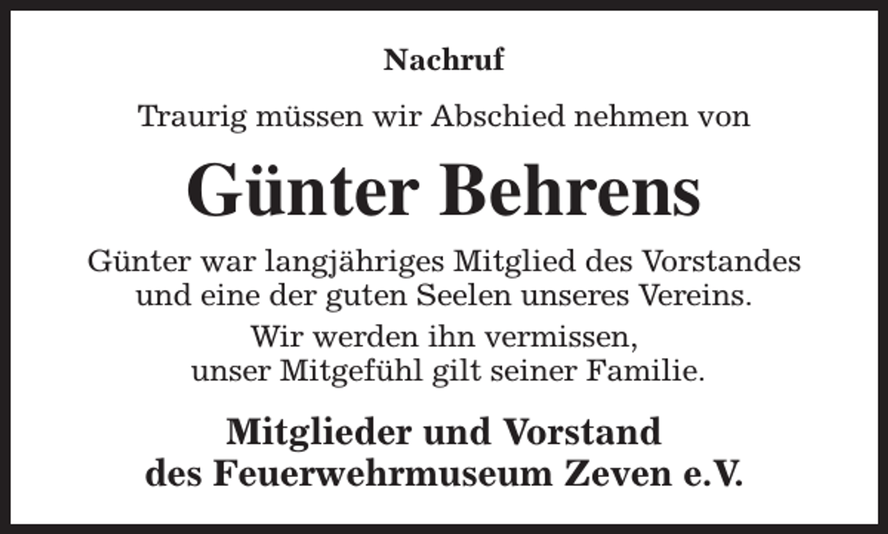<p>Nachruf<br />Traurig müssen wir Abschied nehmen von</p><p>Günter Behrens<br />Günter war langjähriges Mitglied des Vorstandes<br />und eine der guten Seelen unseres Vereins.<br />Wir werden ihn vermissen,<br />unser Mitgefühl gilt seiner Familie.</p><p>Mitglieder und Vorstand<br />des Feuerwehrmuseum Zeven e.V.</p>