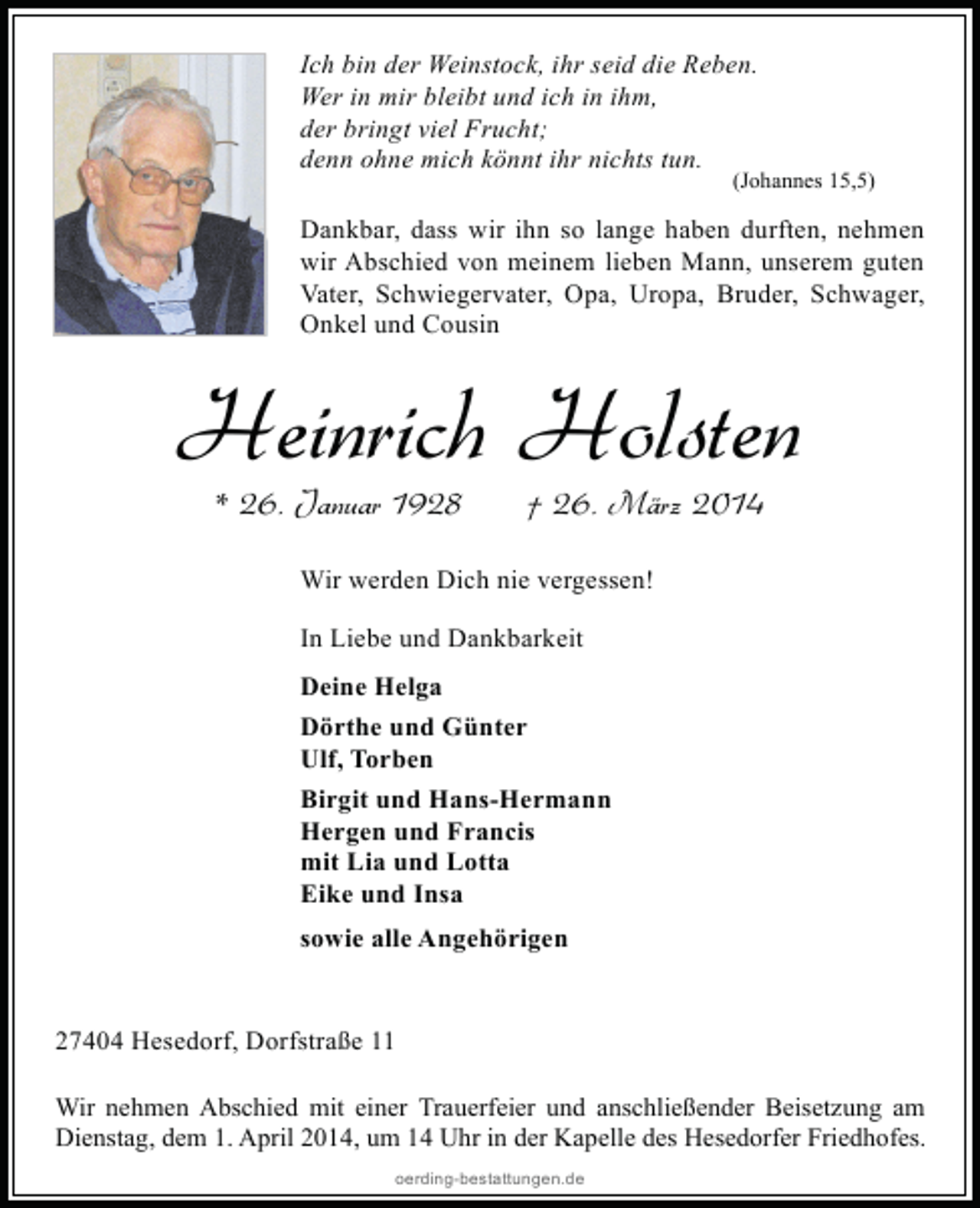 <p>Ich bin der Weinstock, ihr seid die Reben.<br />Wer in mir bleibt und ich in ihm,<br />der bringt viel Frucht;<br />denn ohne mich könnt ihr nichts tun.</p><p>(Johannes 15,5)</p><p>Dankbar, dass wir ihn so lange haben durften, nehmen<br />wir Abschied von meinem lieben Mann, unserem guten<br />Vater, Schwiegervater, Opa, Uropa, Bruder, Schwager,<br />Onkel und Cousin</p><p>Heinrich Holsten<br />* 26. Januar 1928</p><p>† 26. März 2014</p><p>Wir werden Dich nie vergessen!<br />In Liebe und Dankbarkeit<br />Deine Helga<br />Dörthe und Günter<br />Ulf, Torben<br />Birgit und Hans-Hermann<br />Hergen und Francis<br />mit Lia und Lotta<br />Eike und Insa<br />sowie alle Angehörigen<br />27404 Hesedorf, Dorfstraße 11<br />Wir nehmen Abschied mit einer Trauerfeier und anschließender Beisetzung am<br />Dienstag, dem 1. April 2014, um 14 Uhr in der Kapelle des Hesedorfer Friedhofes.<br />oerding-bestattungen.de</p>