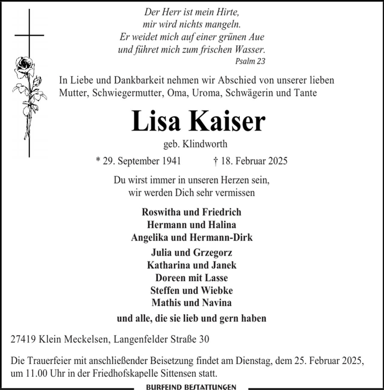 <p>Der Herr ist mein Hirte,<br />mir wird nichts mangeln.<br />Er weidet mich auf einer grünen Aue<br />und führet mich zum frischen Wasser.<br />Psalm 23</p><p>In Liebe und Dankbarkeit nehmen wir Abschied von unserer lieben<br />Mutter, Schwiegermutter, Oma, Uroma, Schwägerin und Tante</p><p>Lisa Kaiser<br />geb. Klindworth</p><p>* 29. September 1941</p><p>† 18. Februar 2025</p><p>Du wirst immer in unseren Herzen sein,<br />wir werden Dich sehr vermissen<br />Roswitha und Friedrich<br />Hermann und Halina<br />Angelika und Hermann-Dirk<br />Julia und Grzegorz<br />Katharina und Janek<br />Doreen mit Lasse<br />Steffen und Wiebke<br />Mathis und Navina<br />und alle, die sie lieb und gern haben<br />27419 Klein Meckelsen, Langenfelder Straße 30<br />Die Trauerfeier mit anschließender Beisetzung findet am Dienstag, dem 25. Februar 2025,<br />um 11.00 Uhr in der Friedhofskapelle Sittensen statt.</p>