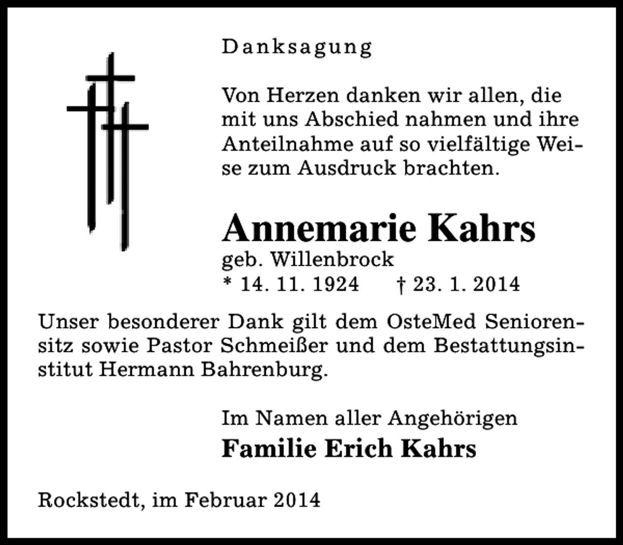 <p>Danksagung<br />Von Herzen danken wir allen, die<br />mit uns Abschied nahmen und ihre<br />Anteilnahme auf so vielfältige Weise zum Ausdruck brachten.</p>
<p>Annemarie Kahrs<br />geb. Willenbrock<br />* 14. 11. 1924<br />† 23. 1. 2014</p>
<p>Unser besonderer Dank gilt dem OsteMed Seniorensitz sowie Pastor Schmeißer und dem Bestattungsinstitut Hermann Bahrenburg.<br />Im Namen aller Angehörigen</p>
<p>Familie Erich Kahrs<br />Rockstedt, im Februar 2014</p>
