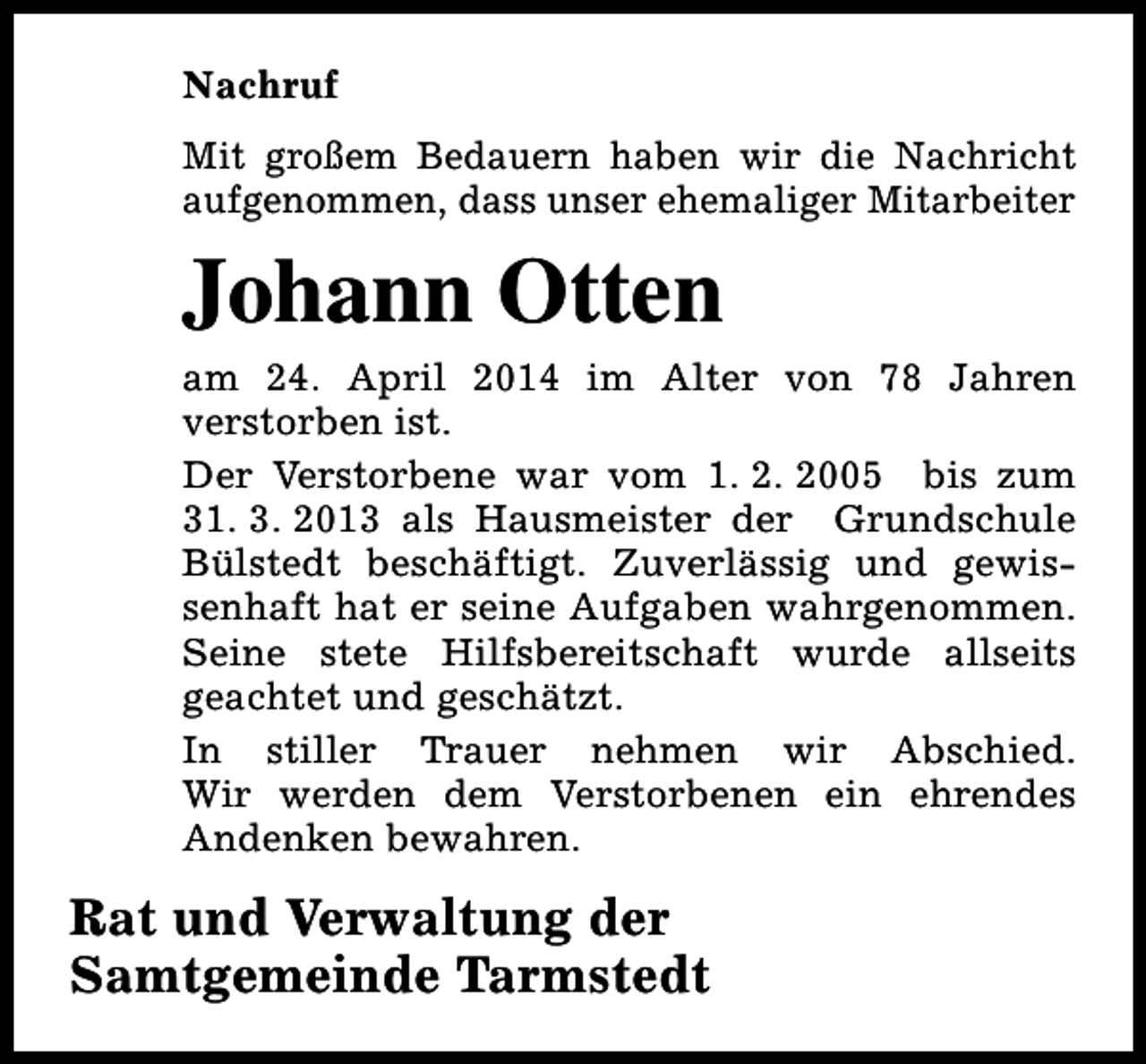 <p>Nachruf<br />Mit großem Bedauern haben wir die Nachricht<br />aufgenommen, dass unser ehemaliger Mitarbeiter</p><p>Johann Otten</p><p>am 24. April 2014 im Alter von 78 Jahren<br />verstorben ist.<br />Der Verstorbene war vom 1. 2. 2005 bis zum<br />31. 3. 2013 als Hausmeister der Grundschule<br />Bülstedt beschäftigt. Zuverlässig und gewissenhaft hat er seine Aufgaben wahrgenommen.<br />Seine stete Hilfsbereitschaft wurde allseits<br />geachtet und geschätzt.<br />In stiller Trauer nehmen wir Abschied.<br />Wir werden dem Verstorbenen ein ehrendes<br />Andenken bewahren.</p><p>Rat und Verwaltung der<br />Samtgemeinde Tarmstedt</p>