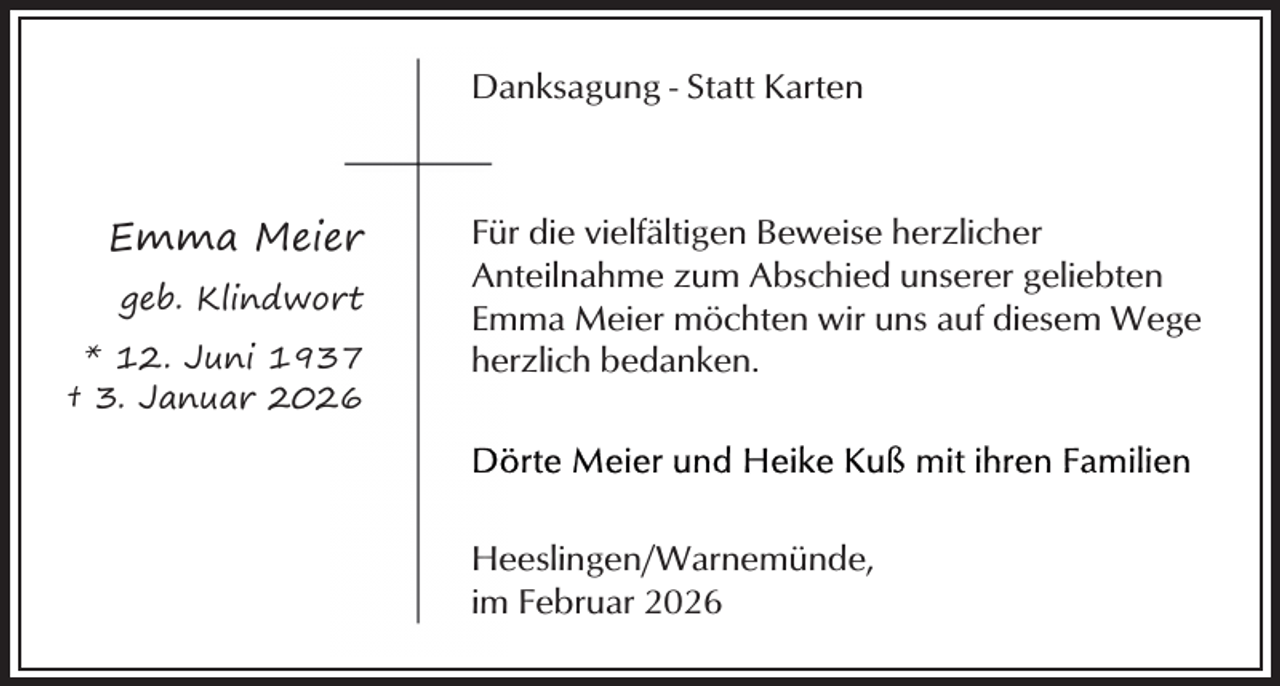 <p>Danksagung - Statt Karten</p><p>Emma Meier<br />geb. Klindwort<br />* 12. Juni 1937<br />† 3. Januar 2026</p><p>Für die vielfältigen Beweise herzlicher<br />Anteilnahme zum Abschied unserer geliebten<br />Emma Meier möchten wir uns auf diesem Wege<br />herzlich bedanken.</p><p>Heeslingen/Warnemünde,<br />im Februar 2026</p>