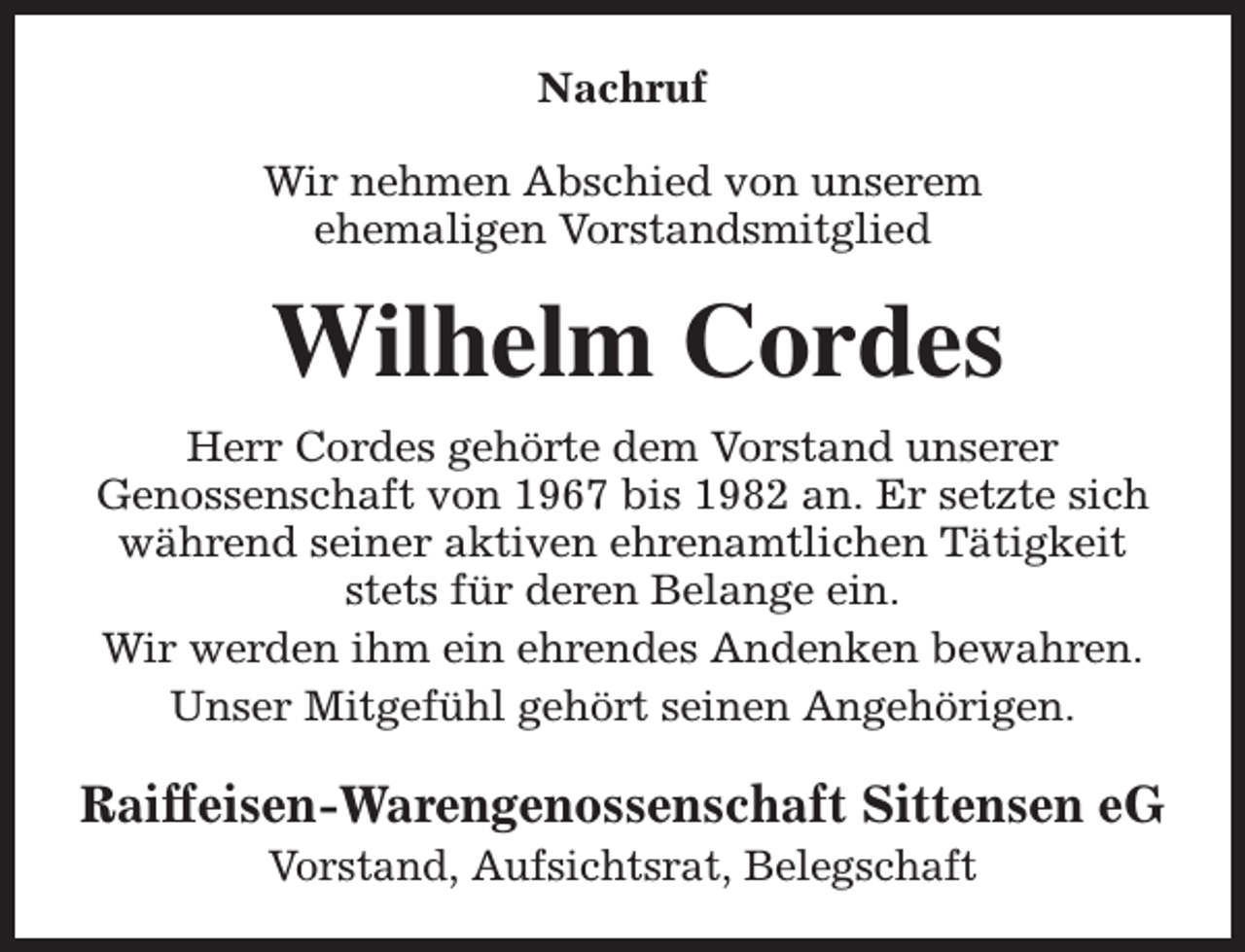 <p>Nachruf<br />Wir nehmen Abschied von unserem<br />ehemaligen Vorstandsmitglied</p><p>Wilhelm Cordes<br />Herr Cordes gehörte dem Vorstand unserer<br />Genossenschaft von 1967 bis 1982 an. Er setzte sich<br />während seiner aktiven ehrenamtlichen Tätigkeit<br />stets für deren Belange ein.<br />Wir werden ihm ein ehrendes Andenken bewahren.<br />Unser Mitgefühl gehört seinen Angehörigen.</p><p>Raiffeisen-Warengenossenschaft Sittensen eG<br />Vorstand, Aufsichtsrat, Belegschaft</p>