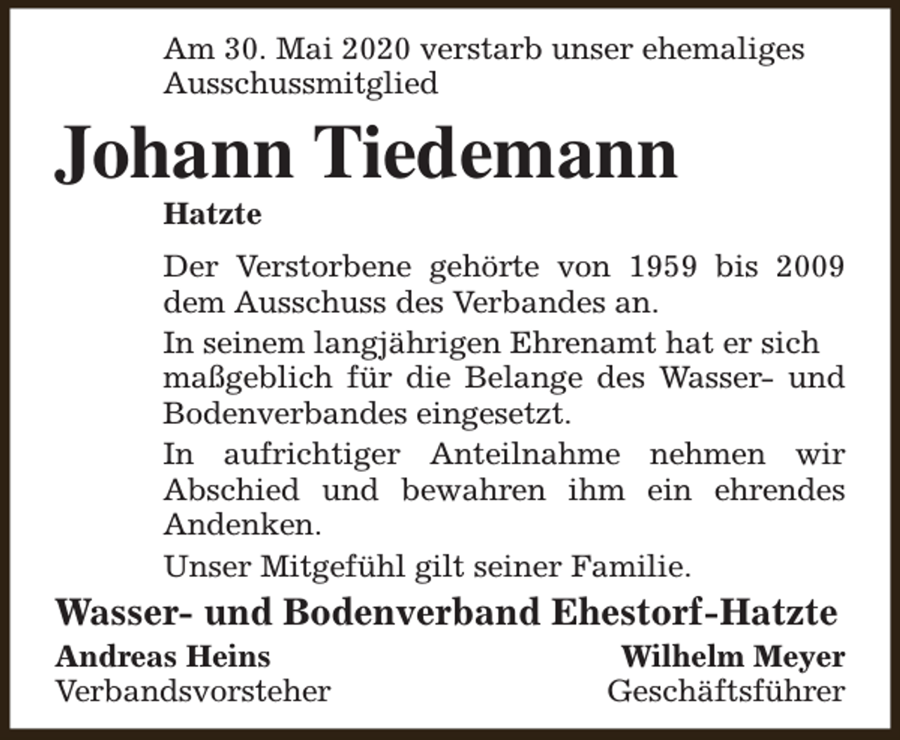<p>Am 30. Mai 2020 verstarb unser ehemaliges<br />Ausschussmitglied</p><p>Johann Tiedemann<br />Hatzte</p><p>Der Verstorbene gehörte von 1959 bis 2009<br />dem Ausschuss des Verbandes an.<br />In seinem langjährigen Ehrenamt hat er sich<br />maßgeblich für die Belange des Wasser- und<br />Bodenverbandes eingesetzt.<br />In aufrichtiger Anteilnahme nehmen wir<br />Abschied und bewahren ihm ein ehrendes<br />Andenken.<br />Unser Mitgefühl gilt seiner Familie.</p><p>Wasser- und Bodenverband Ehestorf-Hatzte</p><p>Andreas Heins<br />Verbandsvorsteher</p><p>Wilhelm Meyer<br />Geschäftsführer</p>
