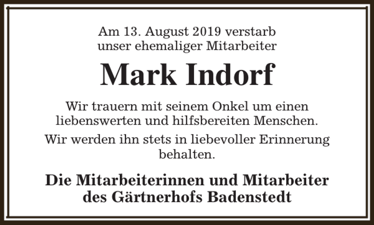<p>Am 13. August 2019 verstarb<br />unser ehemaliger Mitarbeiter</p><p>Mark Indorf</p><p>Wir trauern mit seinem Onkel um einen<br />liebenswerten und hilfsbereiten Menschen.<br />Wir werden ihn stets in liebevoller Erinnerung<br />behalten.</p><p>Die Mitarbeiterinnen und Mitarbeiter<br />des Gärtnerhofs Badenstedt</p>