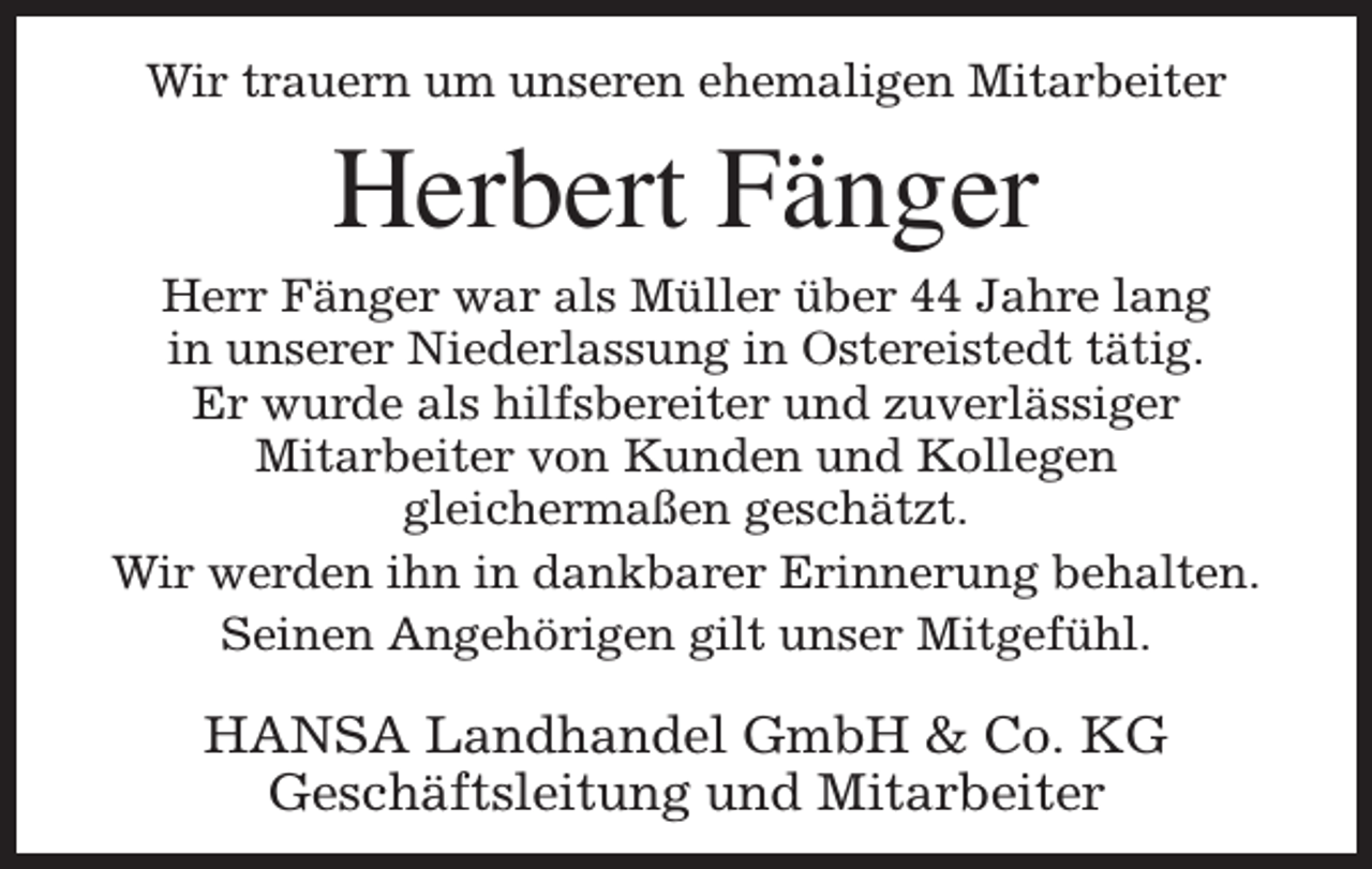 <p>Wir trauern um unseren ehemaligen Mitarbeiter</p><p>Herbert Fänger</p><p>Herr Fänger war als Müller über 44 Jahre lang<br />in unserer Niederlassung in Ostereistedt tätig.<br />Er wurde als hilfsbereiter und zuverlässiger<br />Mitarbeiter von Kunden und Kollegen<br />gleichermaßen geschätzt.<br />Wir werden ihn in dankbarer Erinnerung behalten.<br />Seinen Angehörigen gilt unser Mitgefühl.</p><p>HANSA Landhandel GmbH &amp; Co. KG<br />Geschäftsleitung und Mitarbeiter</p>