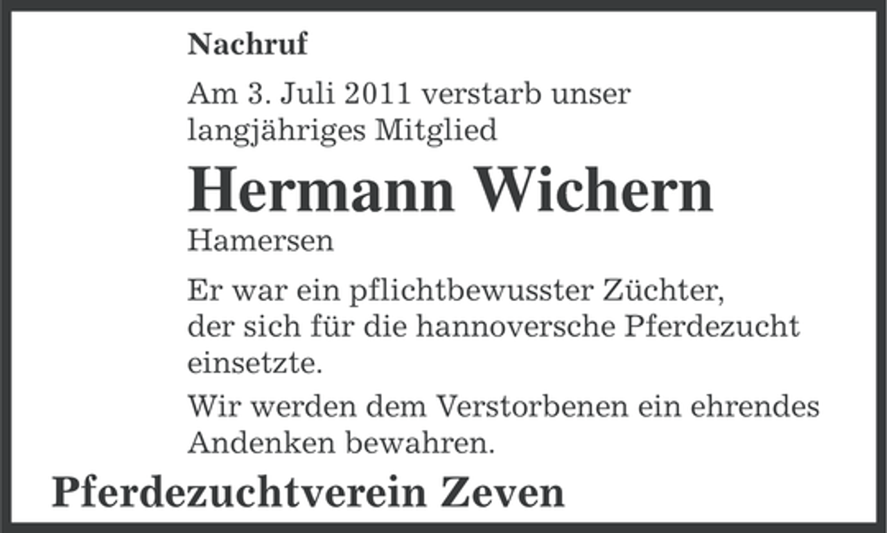 <p>Nachruf<br />Am 3. Juli 2011 verstarb unser<br />langjähriges Mitglied</p><p>Hermann Wichern<br />Hamersen<br />Er war ein pflichtbewusster Züchter,<br />der sich für die hannoversche Pferdezucht<br />einsetzte.<br />Wir werden dem Verstorbenen ein ehrendes<br />Andenken bewahren.</p><p>Pferdezuchtverein Zeven</p>