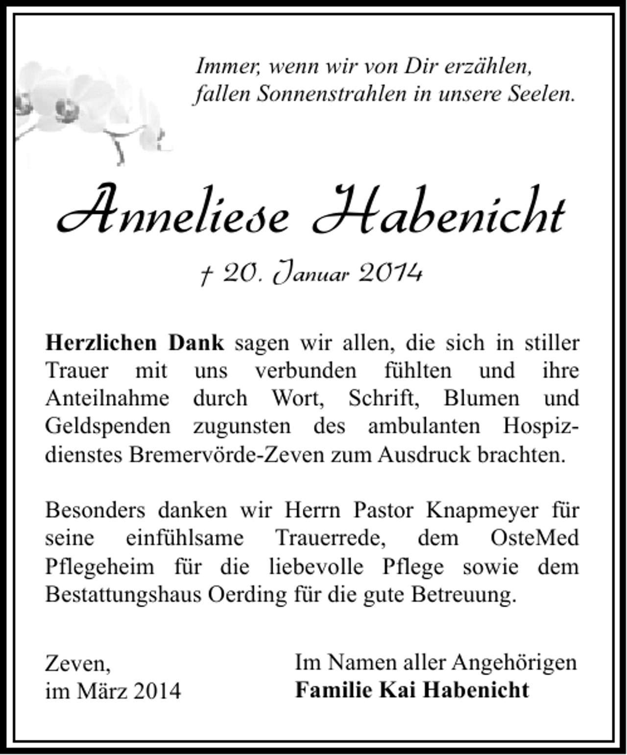 <p>Immer, wenn wir von Dir erzählen,<br />fallen Sonnenstrahlen in unsere Seelen.</p><p>Anneliese Habenicht<br />† 20. Januar 2014</p><p>Herzlichen Dank sagen wir allen, die sich in stiller<br />Trauer mit uns verbunden fühlten und ihre<br />Anteilnahme durch Wort, Schrift, Blumen und<br />Geldspenden zugunsten des ambulanten Hospizdienstes Bremervörde-Zeven zum Ausdruck brachten.<br />Besonders danken wir Herrn Pastor Knapmeyer für<br />seine einfühlsame Trauerrede, dem OsteMed<br />Pflegeheim für die liebevolle Pflege sowie dem<br />Bestattungshaus Oerding für die gute Betreuung.<br />Zeven,<br />im März 2014</p><p>Im Namen aller Angehörigen<br />Familie Kai Habenicht</p>
