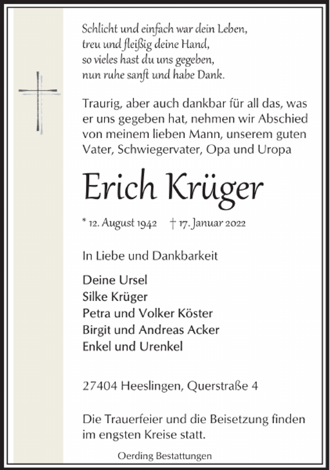 <p>Schlicht und einfach war dein Leben,<br />t�eu und ﬂeißig deine Hand,<br />so vieles hast du uns gegeben,<br />nun r�he sanﬅ und habe Dank.<br />Traurig, aber auch dankbar für all das, was<br />er uns gegeben hat, nehmen wir Abschied<br />von meinem lieben Mann, unserem guten<br />Vater, Schwiegervater, Opa und Uropa</p><p>Erich Kr�ger</p><p>* 12. Aug�st 1942 † 17. Januar 2022<br />In Liebe und Dankbarkeit</p><p>27404 Heeslingen, Querstraße 4<br />Die Trauerfeier und die Beisetzung finden<br />im engsten Kreise statt.<br />Oerding Bestattungen</p>