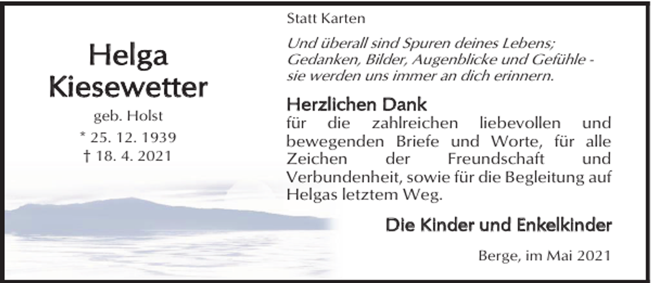 <p>Statt Karten</p><p>Helga<br />Kiesewetter<br />geb. Holst<br />* 25. 12. 1939<br />† 18. 4. 2021</p><p>Und überall sind Spuren deines Lebens;<br />Gedanken, Bilder, Augenblicke und Gefühle sie werden uns immer an dich erinnern.</p><p>Herzlichen Dank</p><p>für die zahlreichen liebevollen und<br />bewegenden Briefe und Worte, für alle<br />Zeichen<br />der<br />Freundschaft<br />und<br />Verbundenheit, sowie für die Begleitung auf<br />Helgas letztem Weg.</p><p>Die Kinder und Enkelkinder<br />Berge, im Mai 2021</p>