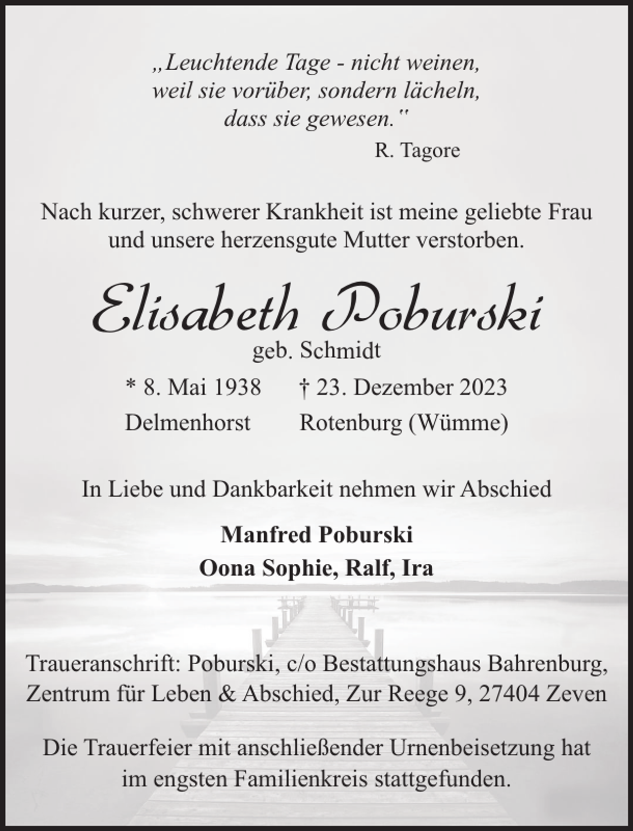 <p>„Leuchtende Tage - nicht weinen,<br />weil sie vorüber, sondern lächeln,<br />dass sie gewesen.‟<br />R. Tagore</p><p>Nach kurzer, schwerer Krankheit ist meine geliebte Frau<br />und unsere herzensgute Mutter verstorben.</p><p>Elisabeth Poburski<br />geb. Schmidt<br />* 8. Mai 1938<br />† 23. Dezember 2023<br />Delmenhorst<br />Rotenburg (Wümme)</p><p>In Liebe und Dankbarkeit nehmen wir Abschied<br />Manfred Poburski<br />Oona Sophie, Ralf, Ira</p><p>Traueranschrift: Poburski, c/o Bestattungshaus Bahrenburg,<br />Zentrum für Leben &amp; Abschied, Zur Reege 9, 27404 Zeven<br />Die Trauerfeier mit anschließender Urnenbeisetzung hat<br />im engsten Familienkreis stattgefunden.</p>