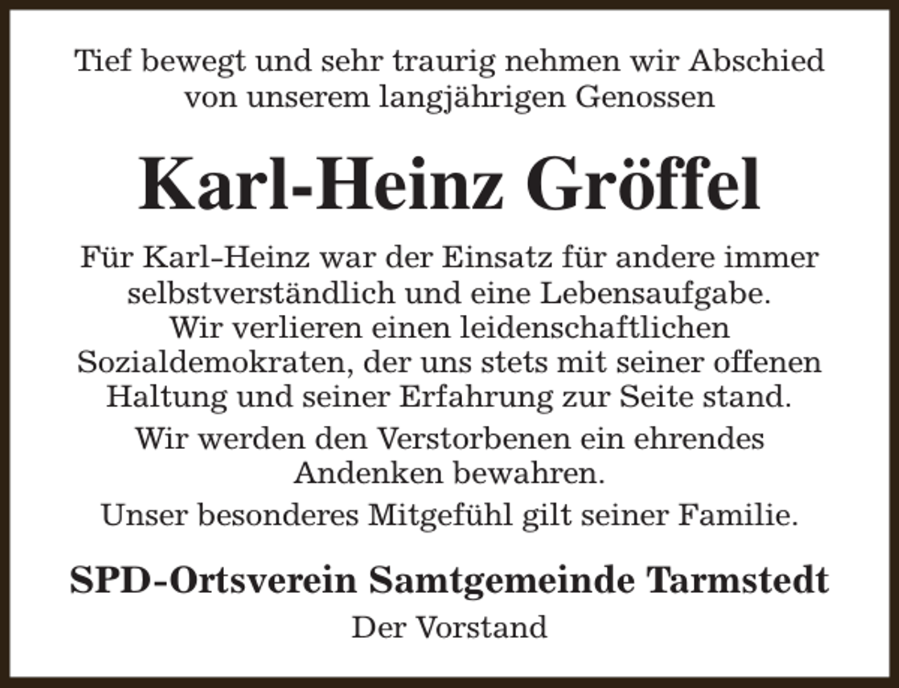 <p>Tief bewegt und sehr traurig nehmen wir Abschied<br />von unserem langjährigen Genossen</p><p>Karl-Heinz Gröffel<br />Für Karl-Heinz war der Einsatz für andere immer<br />selbstverständlich und eine Lebensaufgabe.<br />Wir verlieren einen leidenschaftlichen<br />Sozialdemokraten, der uns stets mit seiner offenen<br />Haltung und seiner Erfahrung zur Seite stand.<br />Wir werden den Verstorbenen ein ehrendes<br />Andenken bewahren.<br />Unser besonderes Mitgefühl gilt seiner Familie.</p><p>SPD-Ortsverein Samtgemeinde Tarmstedt<br />Der Vorstand</p>