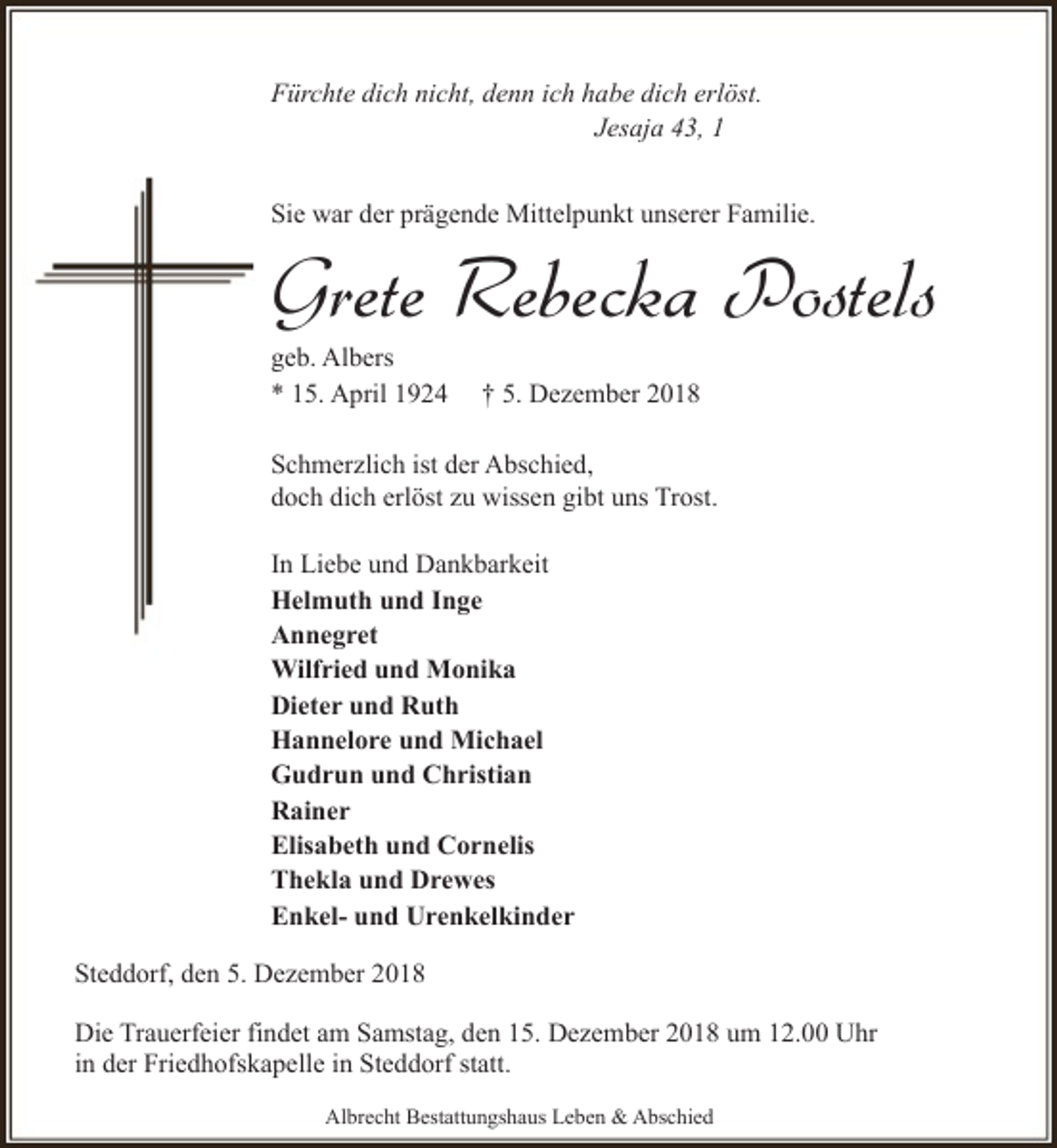 <p>Fürchte dich nicht, denn ich habe dich erlöst.<br />Jesaja 43, 1<br />Sie war der prägende Mittelpunkt unserer Familie.</p><p>Grete Rebecka Postels</p><p>geb. Albers<br />* 15. April 1924</p><p>† 5. Dezember 2018</p><p>Schmerzlich ist der Abschied,<br />doch dich erlöst zu wissen gibt uns Trost.<br />In Liebe und Dankbarkeit<br />Helmuth und Inge<br />Annegret<br />Wilfried und Monika<br />Dieter und Ruth<br />Hannelore und Michael<br />Gudrun und Christian<br />Rainer<br />Elisabeth und Cornelis<br />Thekla und Drewes<br />Enkel- und Urenkelkinder<br />Steddorf, den 5. Dezember 2018<br />Die Trauerfeier findet am Samstag, den 15. Dezember 2018 um 12.00 Uhr<br />in der Friedhofskapelle in Steddorf statt.<br />Albrecht Bestattungshaus Leben &amp; Abschied</p>