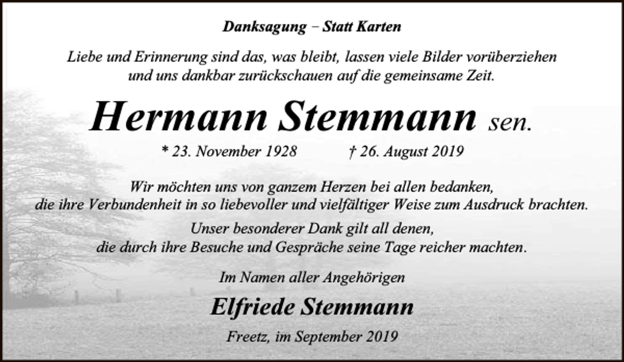 <p>Danksagung – Statt Karten<br />Liebe und Erinnerung sind das, was bleibt, lassen viele Bilder vorüberziehen<br />und uns dankbar zurückschauen auf die gemeinsame Zeit.</p><p>Hermann Stemmann sen.<br />* 23. November 1928</p><p>† 26. August 2019</p><p>Wir möchten uns von ganzem Herzen bei allen bedanken,<br />die ihre Verbundenheit in so liebevoller und vielfältiger Weise zum Ausdruck brachten.<br />Unser besonderer Dank gilt all denen,<br />die durch ihre Besuche und Gespräche seine Tage reicher machten.<br />Im Namen aller Angehörigen</p><p>Elfriede Stemmann<br />Freetz, im September 2019</p>