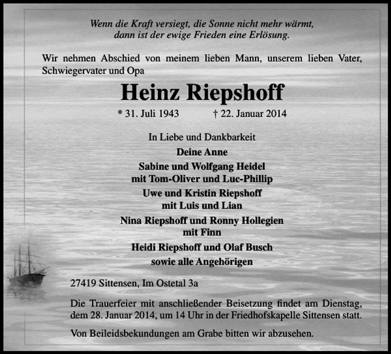 <p>Wenn die Kraft versiegt, die Sonne nicht mehr wärmt,<br />dann ist der ewige Frieden eine Erlösung.<br />Wir nehmen Abschied von meinem lieben Mann, unserem lieben Vater,<br />Schwiegervater und Opa</p><p>Heinz Riepshoff</p><p>* 31. Juli 1943</p><p>† 22. Januar 2014</p><p>In Liebe und Dankbarkeit<br />Deine Anne<br />Sabine und Wolfgang Heidel<br />mit Tom-Oliver und Luc-Phillip<br />Uwe und Kristin Riepshoff<br />mit Luis und Lian<br />Nina Riepshoff und Ronny Hollegien<br />mit Finn<br />Heidi Riepshoff und Olaf Busch<br />sowie alle Angehörigen<br />27419 Sittensen, Im Ostetal 3a<br />Die Trauerfeier mit anschließender Beisetzung ﬁndet am Dienstag,<br />dem 28. Januar 2014, um 14 Uhr in der Friedhofskapelle Sittensen statt.<br />Von Beileidsbekundungen am Grabe bitten wir abzusehen.</p>