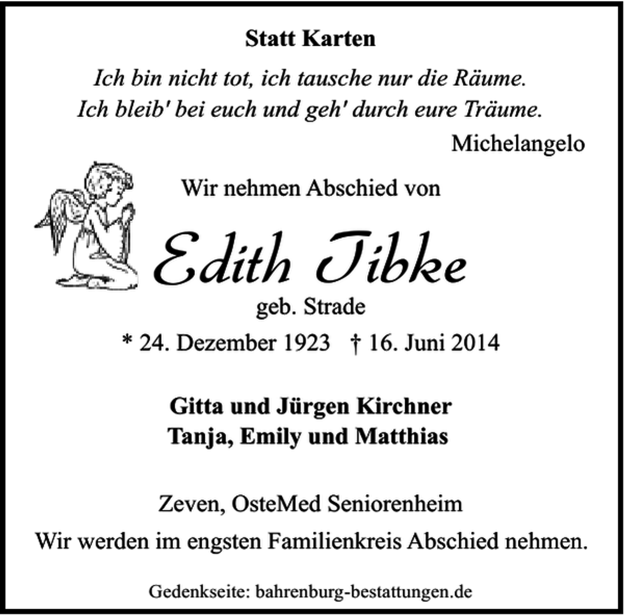 <p>Statt Karten<br />Ich bin nicht tot, ich tausche nur die Räume.<br />Ich bleib' bei euch und geh' durch eure Träume.<br />Michelangelo<br />Wir nehmen Abschied von</p><p>Edith Tibke<br />geb. Strade</p><p>* 24. Dezember 1923 † 16. Juni 2014<br />Gitta und Jürgen Kirchner<br />Tanja, Emily und Matthias<br />Zeven, OsteMed Seniorenheim<br />Wir werden im engsten Familienkreis Abschied nehmen.<br />Gedenkseite: bahrenburg-bestattungen.de</p>