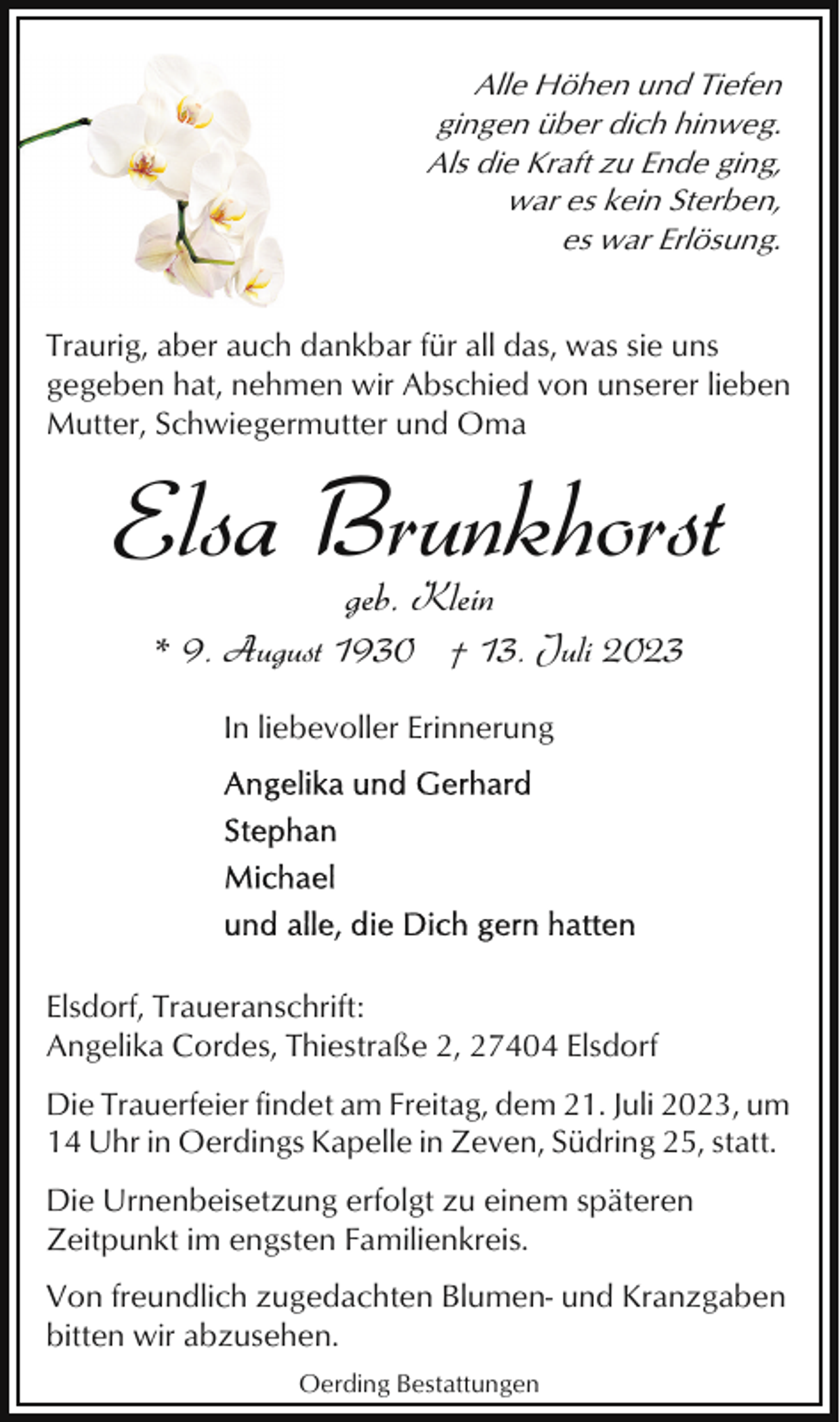 <p>Alle Höhen und Tiefen<br />gingen über dich hinweg.<br />Als die Kraft zu Ende ging,<br />war es kein Sterben,<br />es war Erlösung.<br />Traurig, aber auch dankbar für all das, was sie uns<br />gegeben hat, nehmen wir Abschied von unserer lieben<br />Mutter, Schwiegermutter und Oma</p><p>Elsa Brunkhorst<br />geb. Klein</p><p>* 9. August 1930 † 13. Juli 2023<br />In liebevoller Erinnerung</p><p>Elsdorf, Traueranschrift:<br />Angelika Cordes, Thiestraße 2, 27404 Elsdorf<br />Die Trauerfeier findet am Freitag, dem 21. Juli 2023, um<br />14 Uhr in Oerdings Kapelle in Zeven, Südring 25, statt.<br />Die Urnenbeisetzung erfolgt zu einem späteren<br />Zeitpunkt im engsten Familienkreis.<br />Von freundlich zugedachten Blumen- und Kranzgaben<br />bitten wir abzusehen.<br />Oerding Bestattungen</p>