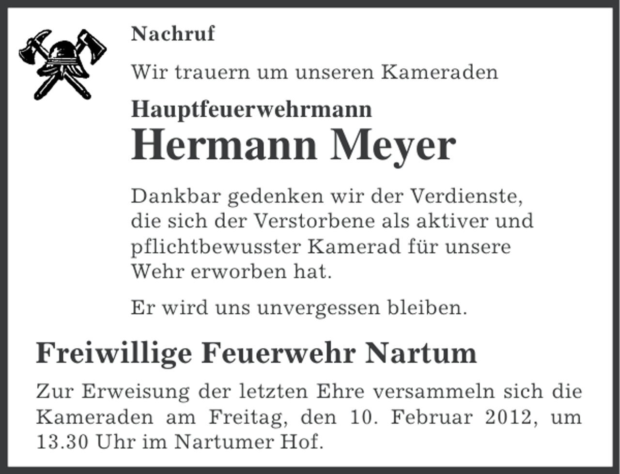 <p>Nachruf<br />Wir trauern um unseren Kameraden</p><p>Hauptfeuerwehrmann</p><p>Hermann Meyer<br />Dankbar gedenken wir der Verdienste,<br />die sich der Verstorbene als aktiver und<br />pflichtbewusster Kamerad für unsere<br />Wehr erworben hat.<br />Er wird uns unvergessen bleiben.</p><p>Freiwillige Feuerwehr Nartum<br />Zur Erweisung der letzten Ehre versammeln sich die<br />Kameraden am Freitag, den 10. Februar 2012, um<br />13.30 Uhr im Nartumer Hof.</p>
