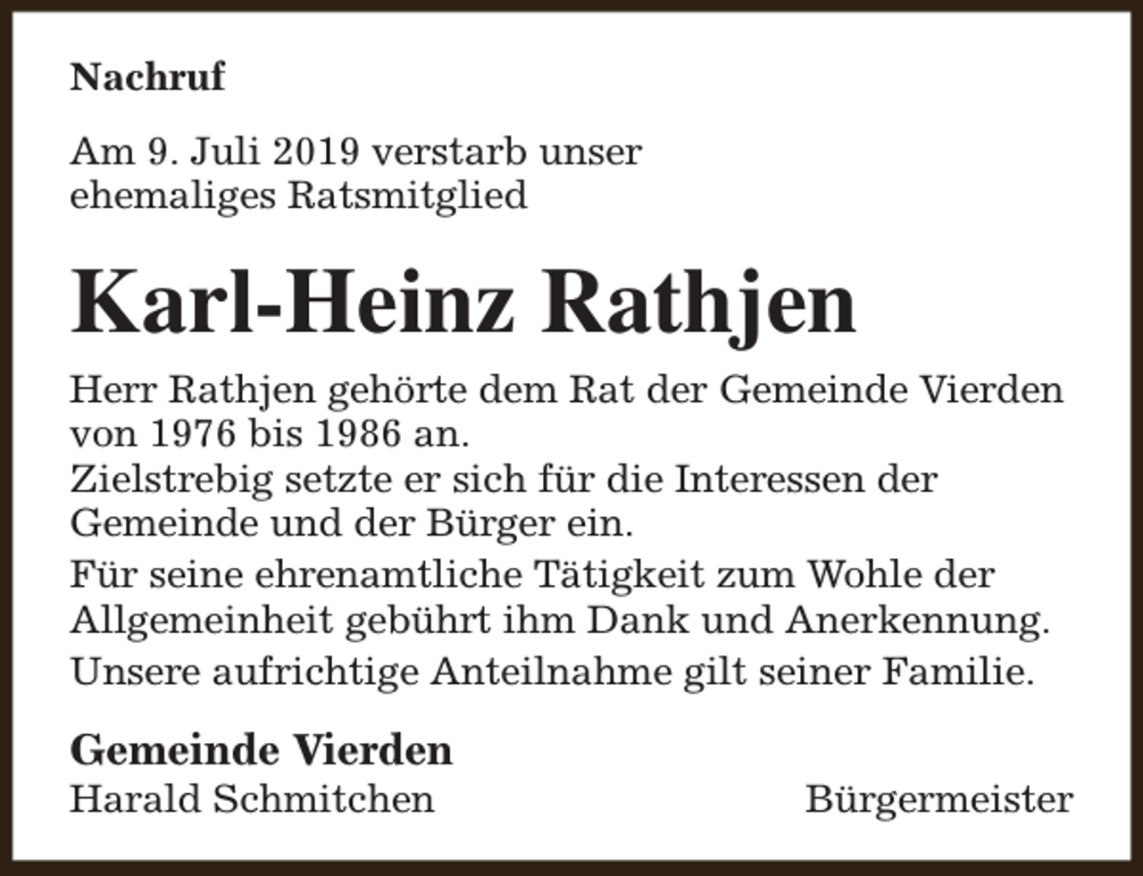 <p>Nachruf<br />Am 9. Juli 2019 verstarb unser<br />ehemaliges Ratsmitglied</p><p>Karl-Heinz Rathjen<br />Herr Rathjen gehörte dem Rat der Gemeinde Vierden<br />von 1976 bis 1986 an.<br />Zielstrebig setzte er sich für die Interessen der<br />Gemeinde und der Bürger ein.<br />Für seine ehrenamtliche Tätigkeit zum Wohle der<br />Allgemeinheit gebührt ihm Dank und Anerkennung.<br />Unsere aufrichtige Anteilnahme gilt seiner Familie.</p><p>Gemeinde Vierden</p><p>Harald Schmitchen</p><p>Bürgermeister</p>