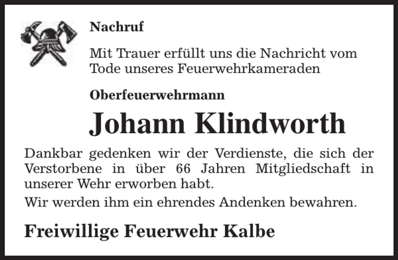 <p>Nachruf<br />Mit Trauer erfüllt uns die Nachricht vom<br />Tode unseres Feuerwehrkameraden<br />Oberfeuerwehrmann</p><p>Johann Klindworth<br />Dankbar gedenken wir der Verdienste, die sich der<br />Verstorbene in über 66 Jahren Mitgliedschaft in<br />unserer Wehr erworben habt.<br />Wir werden ihm ein ehrendes Andenken bewahren.</p><p>Freiwillige Feuerwehr Kalbe</p>