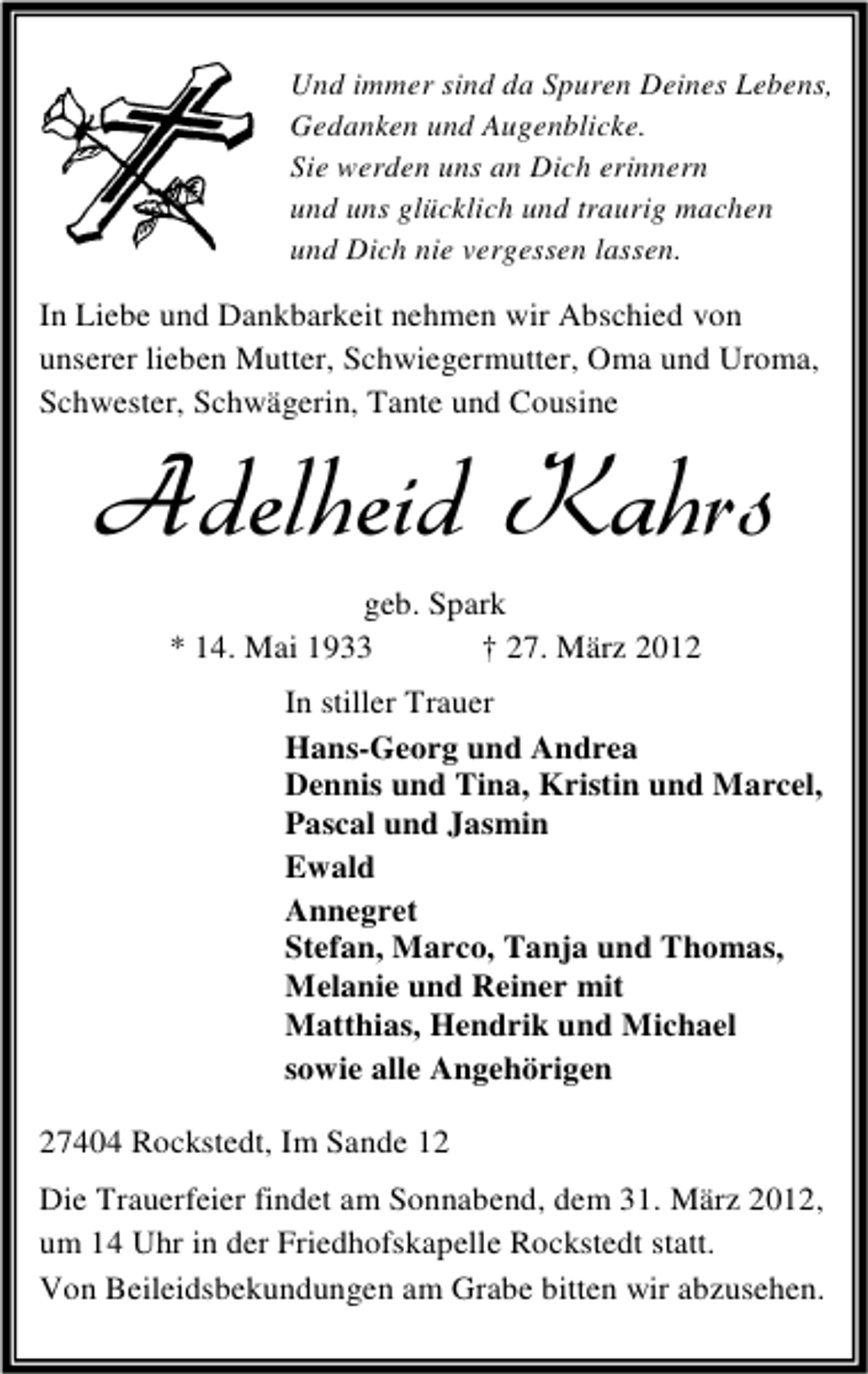 <p>Und immer sind da Spuren Deines Lebens,<br />Gedanken und Augenblicke.<br />Sie werden uns an Dich erinnern<br />und uns glücklich und traurig machen<br />und Dich nie vergessen lassen.</p><p>In Liebe und Dankbarkeit nehmen wir Abschied von<br />unserer lieben Mutter, Schwiegermutter, Oma und Uroma,<br />Schwester, Schwägerin, Tante und Cousine</p><p>Adelheid Kahrs<br />geb. Spark<br />* 14. Mai 1933<br />† 27. März 2012</p><p>In stiller Trauer<br />Hans-Georg und Andrea<br />Dennis und Tina, Kristin und Marcel,<br />Pascal und Jasmin<br />Ewald<br />Annegret<br />Stefan, Marco, Tanja und Thomas,<br />Melanie und Reiner mit<br />Matthias, Hendrik und Michael<br />sowie alle Angehörigen<br />27404 Rockstedt, Im Sande 12<br />Die Trauerfeier findet am Sonnabend, dem 31. März 2012,<br />um 14 Uhr in der Friedhofskapelle Rockstedt statt.<br />Von Beileidsbekundungen am Grabe bitten wir abzusehen.</p>