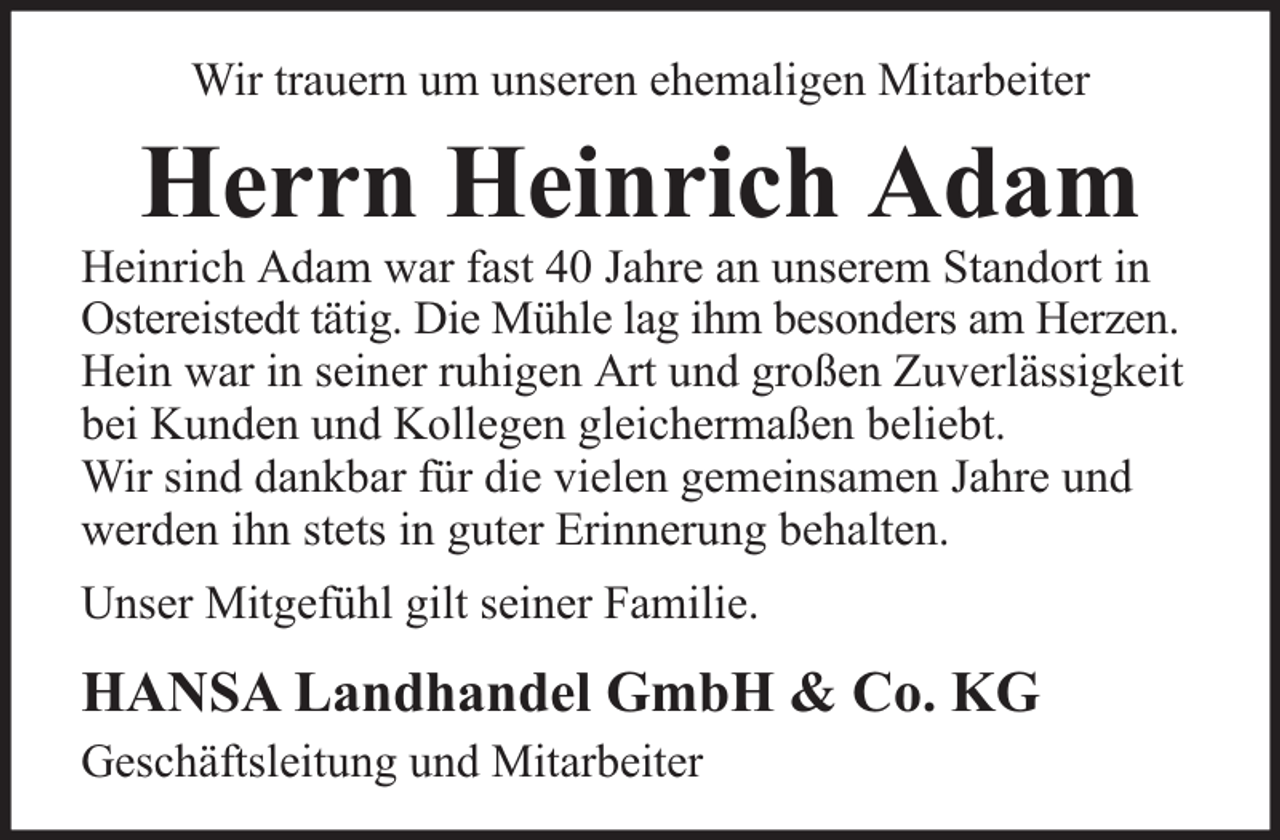 <p>Wir trauern um unseren ehemaligen Mitarbeiter</p><p>Herrn Heinrich Adam</p><p>Heinrich Adam war fast 40 Jahre an unserem Standort in<br />Ostereistedt tätig. Die Mühle lag ihm besonders am Herzen.<br />Hein war in seiner ruhigen Art und großen Zuverlässigkeit<br />bei Kunden und Kollegen gleichermaßen beliebt.<br />Wir sind dankbar für die vielen gemeinsamen Jahre und<br />werden ihn stets in guter Erinnerung behalten.<br />Unser Mitgefühl gilt seiner Familie.</p><p>HANSA Landhandel GmbH &amp; Co. KG<br />Geschäftsleitung und Mitarbeiter</p>
