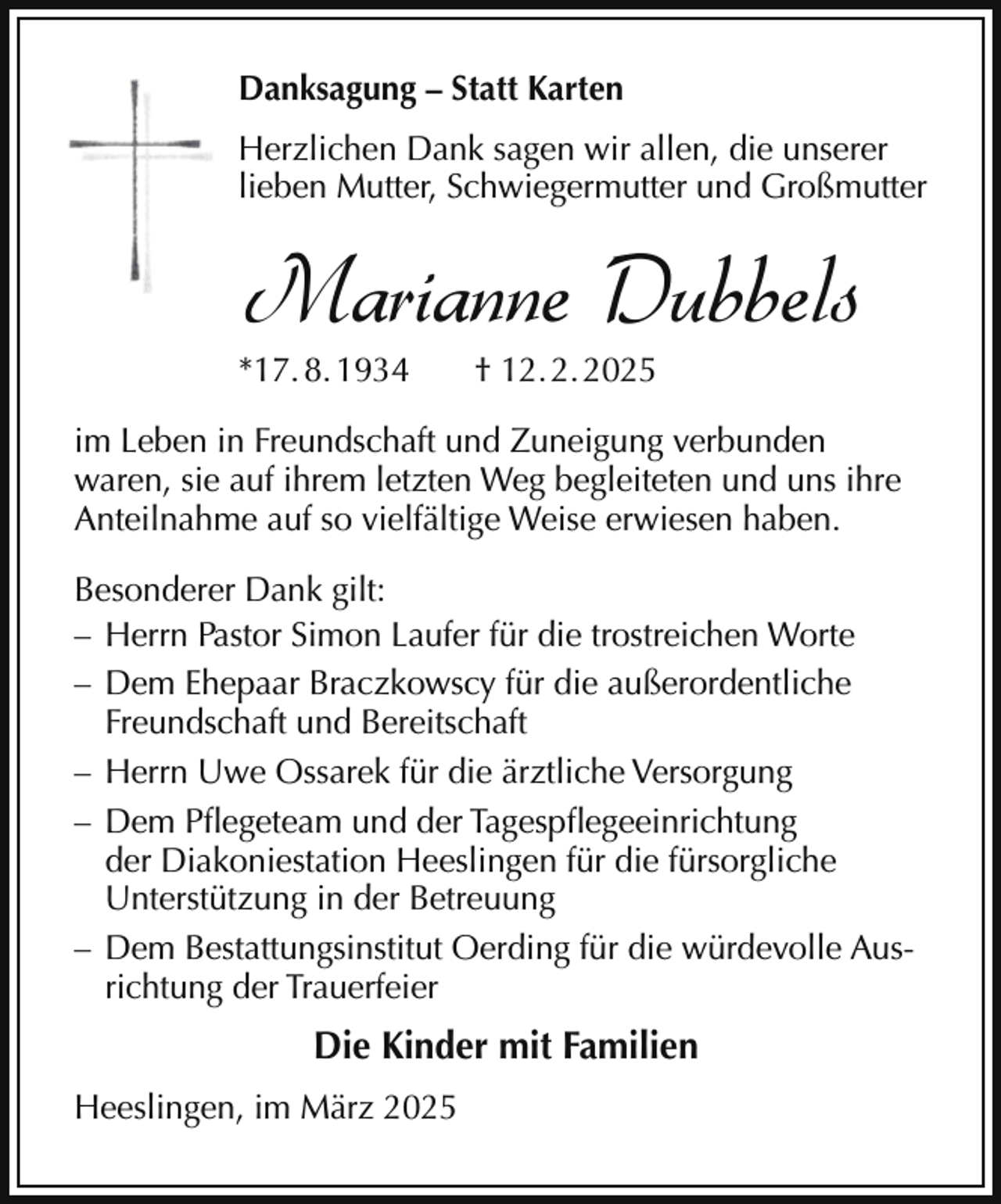 <p>Danksagung – Statt Karten<br />Herzlichen Dank sagen wir allen, die unserer<br />lieben Mutter, Schwiegermutter und Großmutter</p><p>Marianne Dubbels</p><p>*17. 8. 1934</p><p>† 12. 2. 2025</p><p>im Leben in Freundschaft und Zuneigung verbunden<br />waren, sie auf ihrem letzten Weg begleiteten und uns ihre<br />Anteilnahme auf so vielfältige Weise erwiesen haben.<br />Besonderer Dank gilt:<br />– Herrn Pastor Simon Laufer für die trostreichen Worte<br />– Dem Ehepaar Braczkowscy für die außerordentliche<br />Freundschaft und Bereitschaft<br />– Herrn Uwe Ossarek für die ärztliche Versorgung<br />– Dem Pflegeteam und der Tagespflegeeinrichtung<br />der Diakoniestation Heeslingen für die fürsorgliche<br />Unterstützung in der Betreuung<br />– Dem Bestattungsinstitut Oerding für die würdevolle Ausrichtung der Trauerfeier</p><p>Die Kinder mit Familien<br />Heeslingen, im März 2025</p>