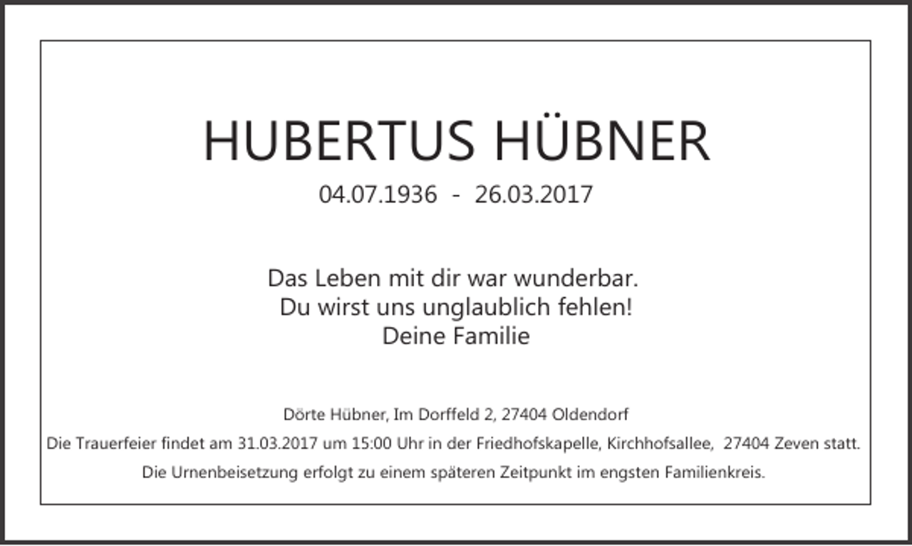 <p>HUBERTUS HÜBNER<br />04.07.1936 - 26.03.2017</p><p>Das Leben mit dir war wunderbar.<br />Du wirst uns unglaublich fehlen!<br />Deine Familie<br />Dörte Hübner, Im Dorffeld 2, 27404 Oldendorf<br />Die Trauerfeier findet am 31.03.2017 um 15:00 Uhr in der Friedhofskapelle, Kirchhofsallee, 27404 Zeven statt.<br />Die Urnenbeisetzung erfolgt zu einem späteren Zeitpunkt im engsten Familienkreis.</p>