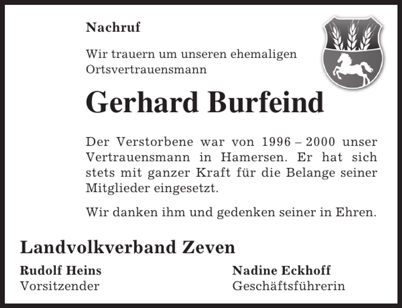 <p>Nachruf<br />Wir trauern um unseren ehemaligen<br />Ortsvertrauensmann</p><p>Gerhard Burfeind<br />d<br />Der Verstorbene war von 1996 – 2000 unser<br />Vertrauensmann in Hamersen. Er hat sich<br />stets mit ganzer Kraft für die Belange seiner<br />Mitglieder eingesetzt.<br />Wir danken ihm und gedenken seiner in Ehren.</p><p>Landvolkverband Zeven<br />Rudolf Heins<br />Vorsitzender</p><p>Nadine Eckhoff<br />Geschäftsführerin</p>